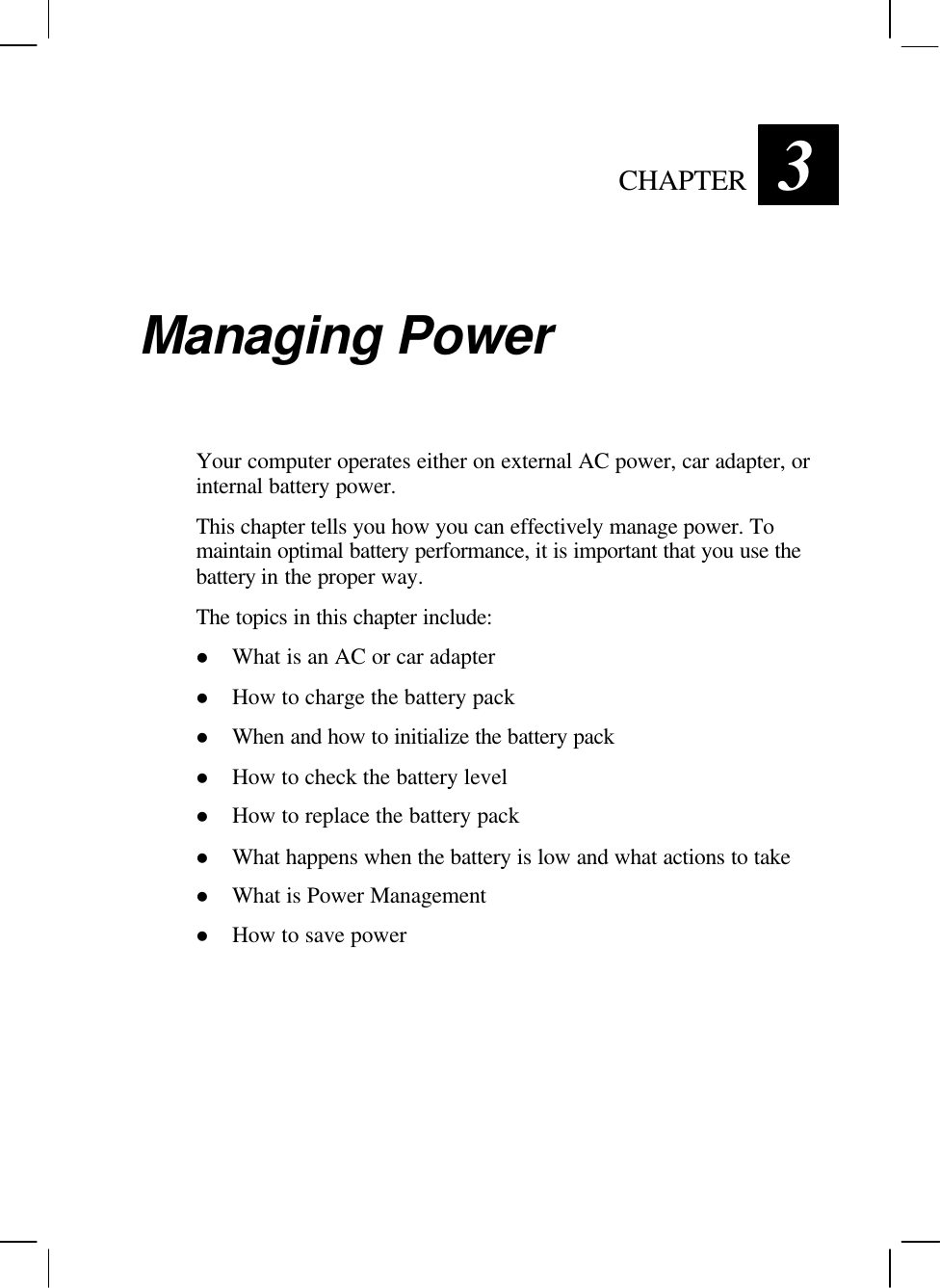   CHAPTER 3 Managing Power Your computer operates either on external AC power, car adapter, or internal battery power. This chapter tells you how you can effectively manage power. To maintain optimal battery performance, it is important that you use the battery in the proper way. The topics in this chapter include: l What is an AC or car adapter l How to charge the battery pack l When and how to initialize the battery pack l How to check the battery level l How to replace the battery pack l What happens when the battery is low and what actions to take l What is Power Management l How to save power 