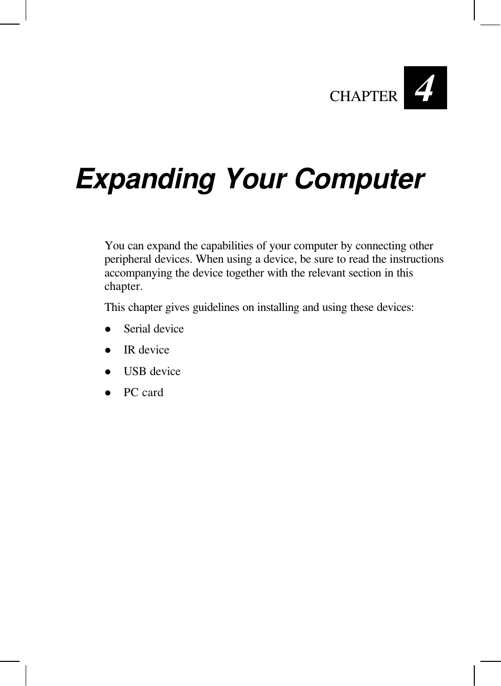   CHAPTER 4 Expanding Your Computer You can expand the capabilities of your computer by connecting other peripheral devices. When using a device, be sure to read the instructions accompanying the device together with the relevant section in this chapter. This chapter gives guidelines on installing and using these devices: l Serial device l IR device l USB device l PC card  