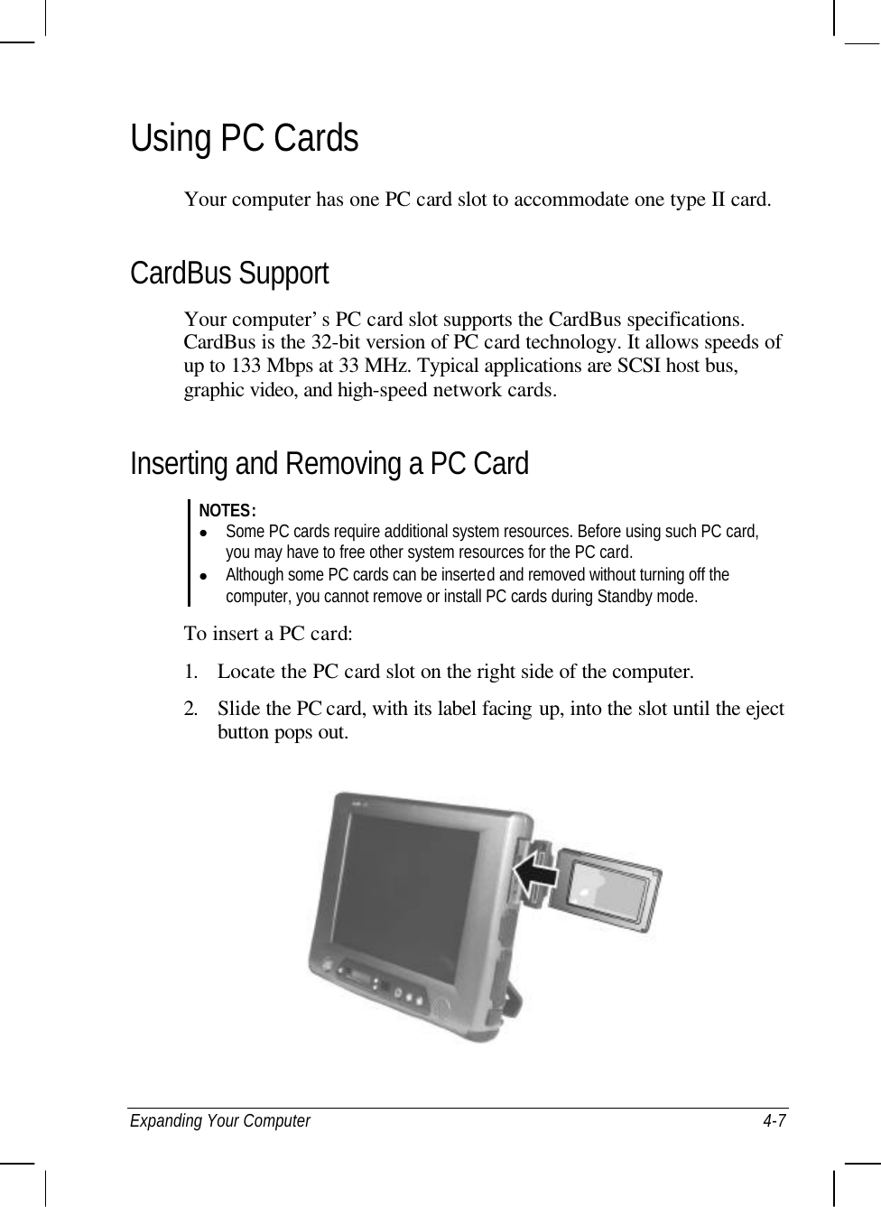  Expanding Your Computer 4-7 Using PC Cards Your computer has one PC card slot to accommodate one type II card. CardBus Support Your computer’s PC card slot supports the CardBus specifications. CardBus is the 32-bit version of PC card technology. It allows speeds of up to 133 Mbps at 33 MHz. Typical applications are SCSI host bus, graphic video, and high-speed network cards. Inserting and Removing a PC Card NOTES: l Some PC cards require additional system resources. Before using such PC card, you may have to free other system resources for the PC card. l Although some PC cards can be inserted and removed without turning off the computer, you cannot remove or install PC cards during Standby mode.  To insert a PC card: 1. Locate the PC card slot on the right side of the computer. 2. Slide the PC card, with its label facing up, into the slot until the eject button pops out.  