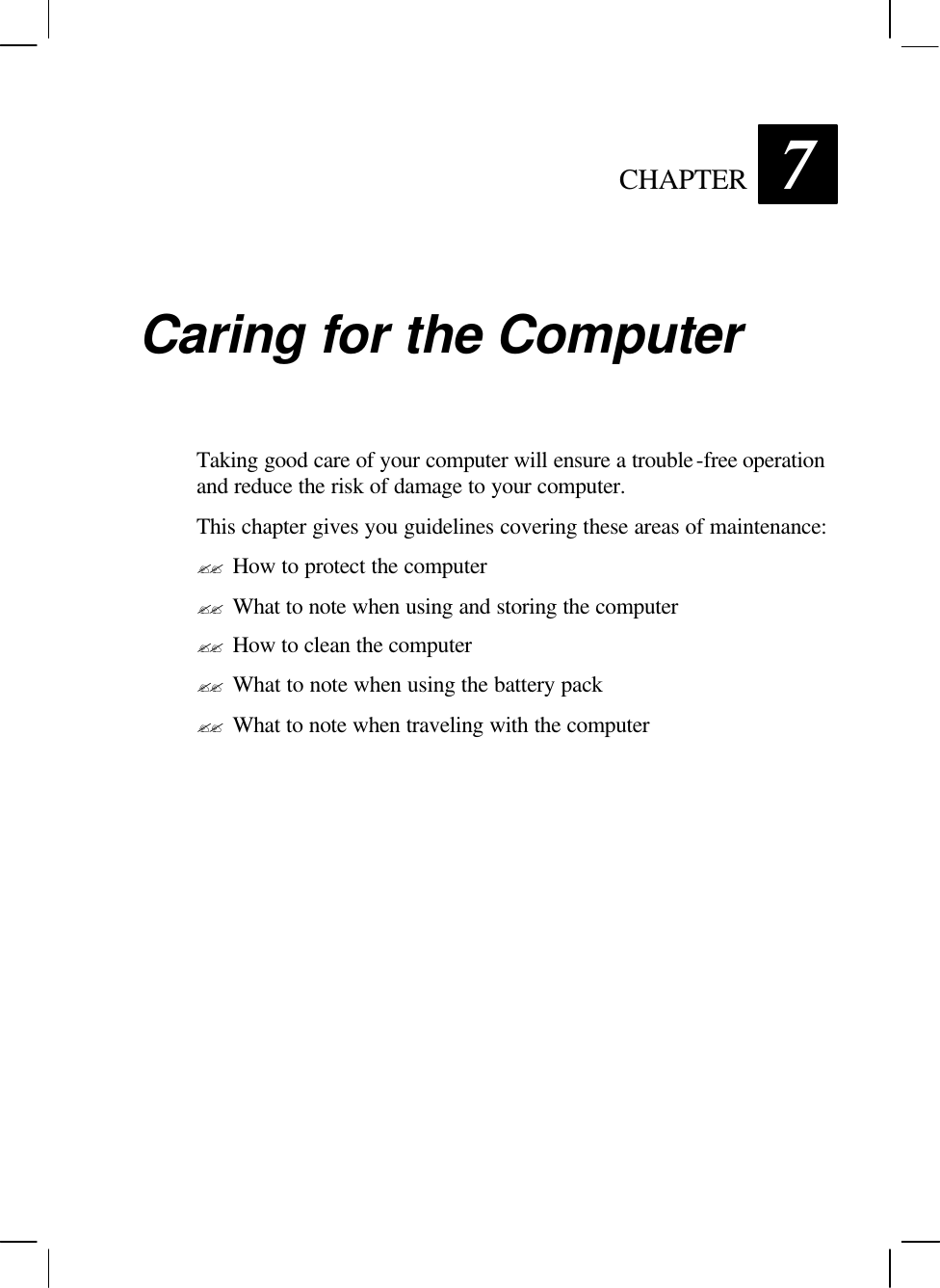  CHAPTER 7 Caring for the Computer Taking good care of your computer will ensure a trouble-free operation and reduce the risk of damage to your computer. This chapter gives you guidelines covering these areas of maintenance: ?? How to protect the computer ?? What to note when using and storing the computer ?? How to clean the computer ?? What to note when using the battery pack ?? What to note when traveling with the computer 