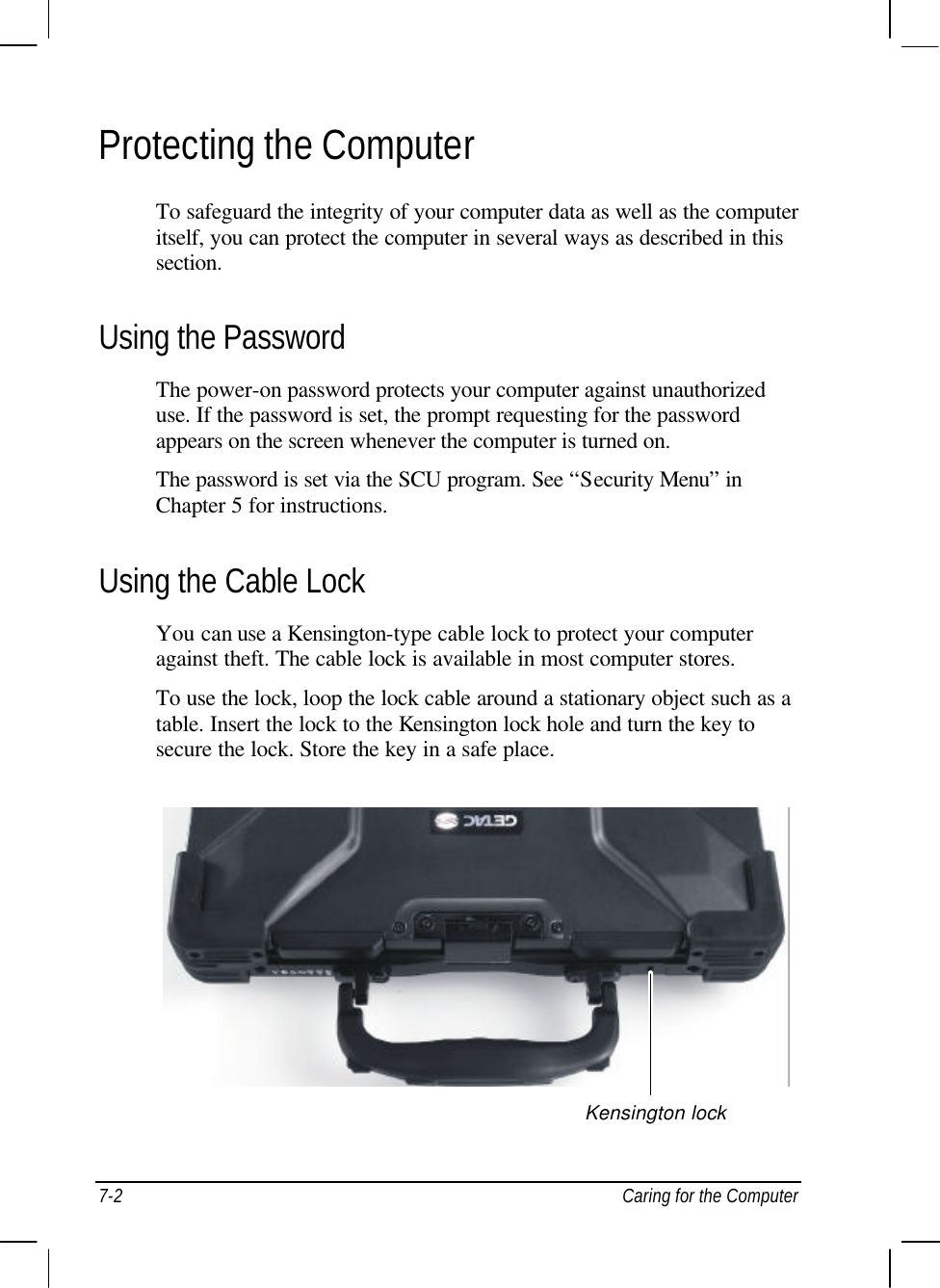  7-2 Caring for the Computer Protecting the Computer To safeguard the integrity of your computer data as well as the computer itself, you can protect the computer in several ways as described in this section. Using the Password The power-on password protects your computer against unauthorized use. If the password is set, the prompt requesting for the password appears on the screen whenever the computer is turned on. The password is set via the SCU program. See “Security Menu” in Chapter 5 for instructions. Using the Cable Lock You can use a Kensington-type cable lock to protect your computer against theft. The cable lock is available in most computer stores. To use the lock, loop the lock cable around a stationary object such as a table. Insert the lock to the Kensington lock hole and turn the key to secure the lock. Store the key in a safe place.  Kensington lock