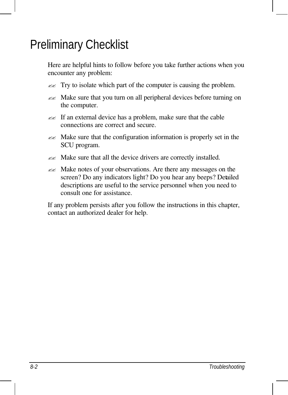  8-2 Troubleshooting Preliminary Checklist Here are helpful hints to follow before you take further actions when you encounter any problem: ?? Try to isolate which part of the computer is causing the problem. ?? Make sure that you turn on all peripheral devices before turning on the computer. ?? If an external device has a problem, make sure that the cable connections are correct and secure. ?? Make sure that the configuration information is properly set in the SCU program. ?? Make sure that all the device drivers are correctly installed. ?? Make notes of your observations. Are there any messages on the screen? Do any indicators light? Do you hear any beeps? Detailed descriptions are useful to the service personnel when you need to consult one for assistance. If any problem persists after you follow the instructions in this chapter, contact an authorized dealer for help. 