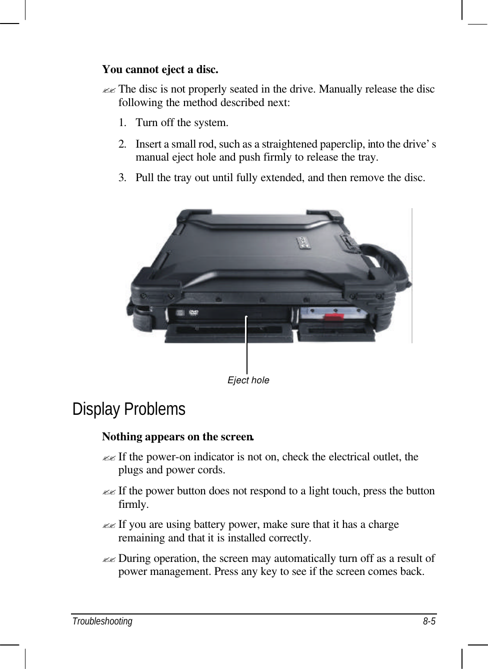  Troubleshooting 8-5 You cannot eject a disc. ?? The disc is not properly seated in the drive. Manually release the disc following the method described next: 1. Turn off the system. 2. Insert a small rod, such as a straightened paperclip, into the drive’s manual eject hole and push firmly to release the tray. 3. Pull the tray out until fully extended, and then remove the disc.   Display Problems Nothing appears on the screen. ?? If the power-on indicator is not on, check the electrical outlet, the plugs and power cords. ?? If the power button does not respond to a light touch, press the button firmly. ?? If you are using battery power, make sure that it has a charge remaining and that it is installed correctly. ?? During operation, the screen may automatically turn off as a result of power management. Press any key to see if the screen comes back. Eject hole 