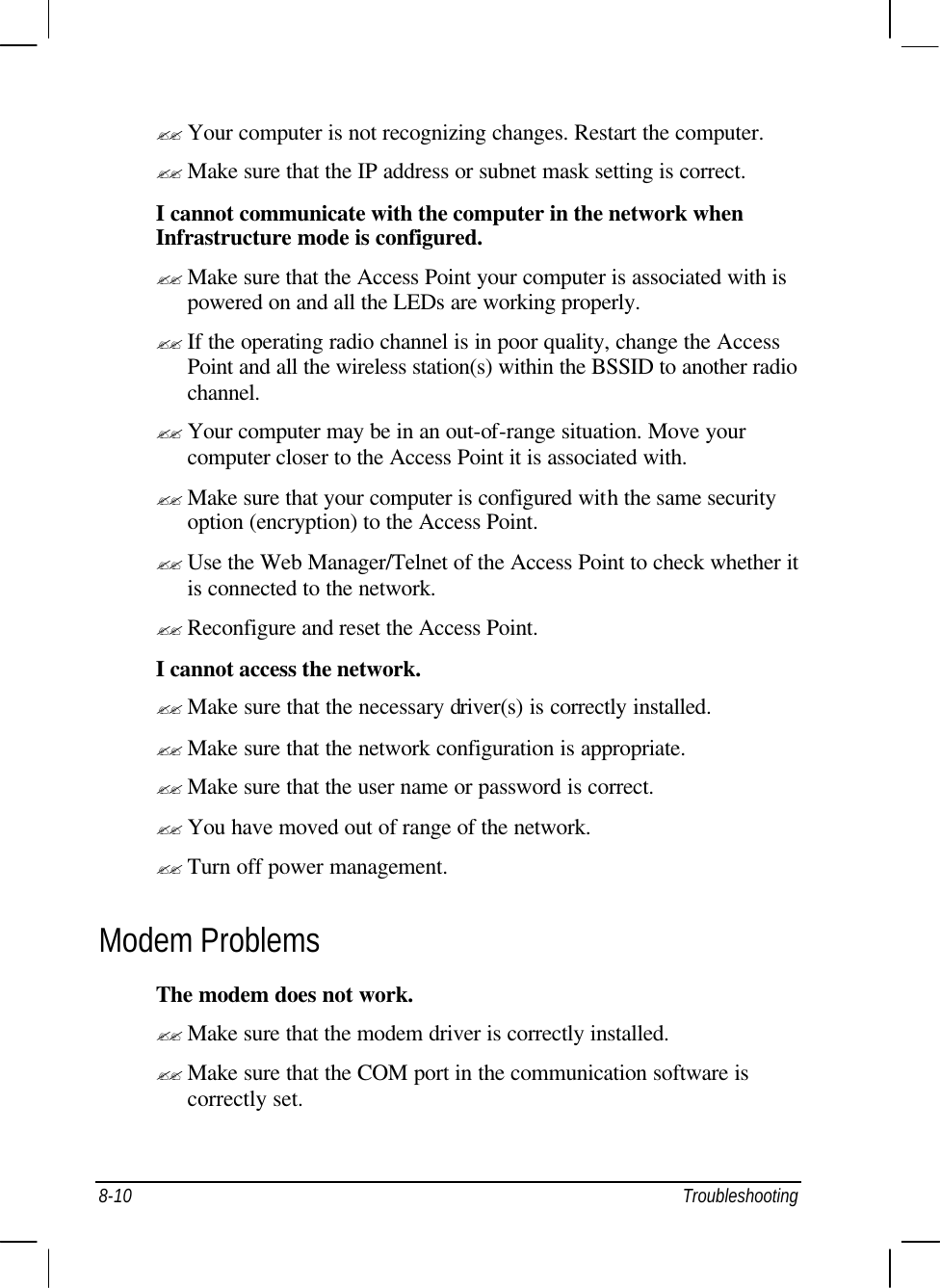  8-10 Troubleshooting ?? Your computer is not recognizing changes. Restart the computer. ?? Make sure that the IP address or subnet mask setting is correct. I cannot communicate with the computer in the network when Infrastructure mode is configured. ?? Make sure that the Access Point your computer is associated with is powered on and all the LEDs are working properly. ?? If the operating radio channel is in poor quality, change the Access Point and all the wireless station(s) within the BSSID to another radio channel. ?? Your computer may be in an out-of-range situation. Move your computer closer to the Access Point it is associated with. ?? Make sure that your computer is configured with the same security option (encryption) to the Access Point. ?? Use the Web Manager/Telnet of the Access Point to check whether it is connected to the network. ?? Reconfigure and reset the Access Point. I cannot access the network. ?? Make sure that the necessary driver(s) is correctly installed. ?? Make sure that the network configuration is appropriate. ?? Make sure that the user name or password is correct. ?? You have moved out of range of the network. ?? Turn off power management. Modem Problems The modem does not work. ?? Make sure that the modem driver is correctly installed. ?? Make sure that the COM port in the communication software is correctly set. 
