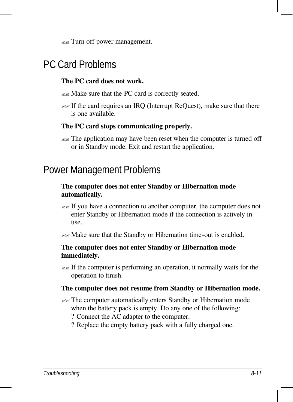  Troubleshooting 8-11 ?? Turn off power management. PC Card Problems The PC card does not work. ?? Make sure that the PC card is correctly seated. ?? If the card requires an IRQ (Interrupt ReQuest), make sure that there is one available. The PC card stops communicating properly. ?? The application may have been reset when the computer is turned off or in Standby mode. Exit and restart the application. Power Management Problems The computer does not enter Standby or Hibernation mode automatically. ?? If you have a connection to another computer, the computer does not enter Standby or Hibernation mode if the connection is actively in use. ?? Make sure that the Standby or Hibernation time-out is enabled. The computer does not enter Standby or Hibernation mode immediately. ?? If the computer is performing an operation, it normally waits for the operation to finish. The computer does not resume from Standby or Hibernation mode. ?? The computer automatically enters Standby or Hibernation mode when the battery pack is empty. Do any one of the following: ? Connect the AC adapter to the computer. ? Replace the empty battery pack with a fully charged one. 