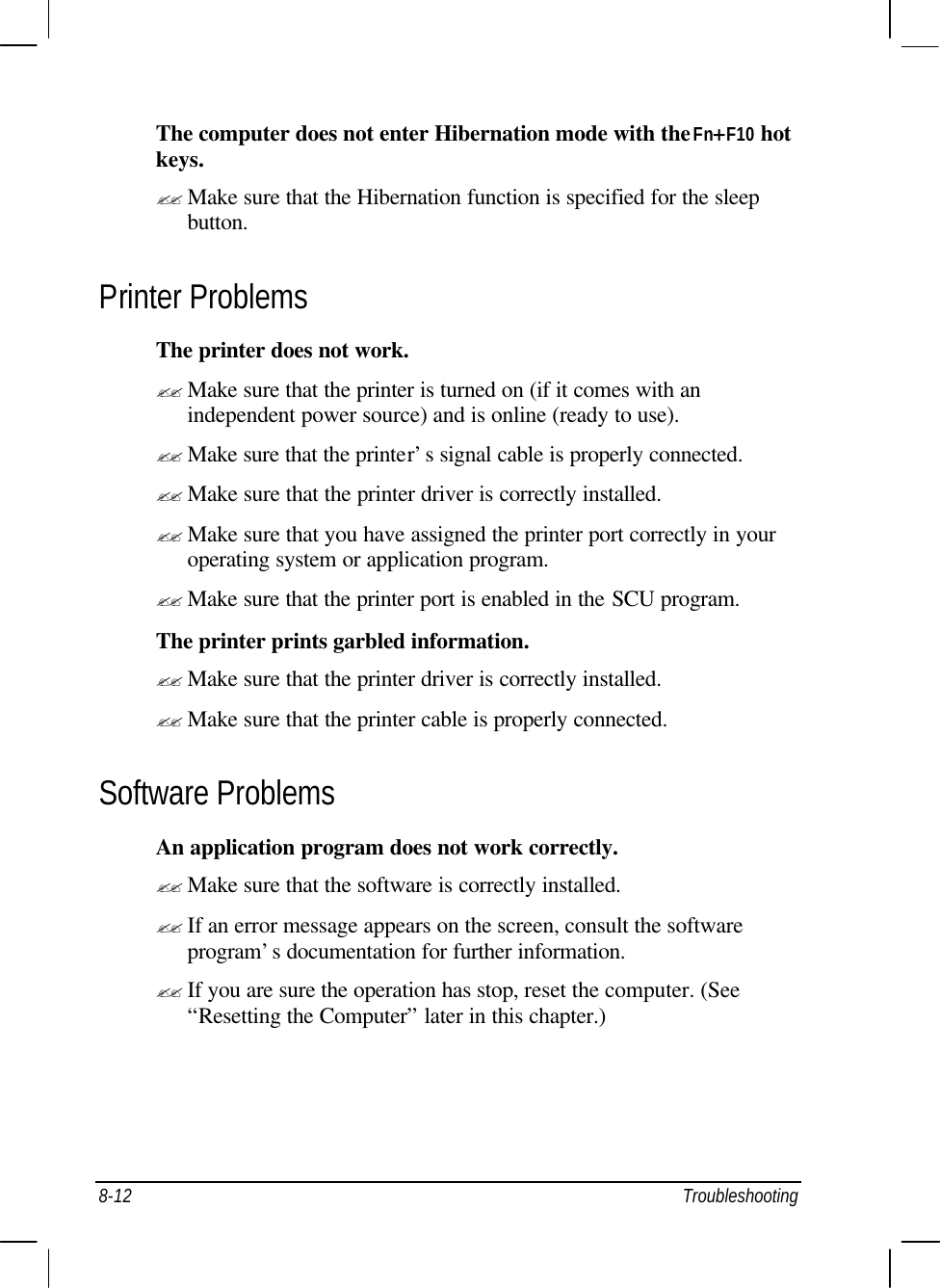  8-12 Troubleshooting The computer does not enter Hibernation mode with the Fn+F10 hot keys. ?? Make sure that the Hibernation function is specified for the sleep button. Printer Problems The printer does not work. ?? Make sure that the printer is turned on (if it comes with an independent power source) and is online (ready to use). ?? Make sure that the printer’s signal cable is properly connected. ?? Make sure that the printer driver is correctly installed. ?? Make sure that you have assigned the printer port correctly in your operating system or application program. ?? Make sure that the printer port is enabled in the SCU program. The printer prints garbled information. ?? Make sure that the printer driver is correctly installed. ?? Make sure that the printer cable is properly connected. Software Problems An application program does not work correctly. ?? Make sure that the software is correctly installed. ?? If an error message appears on the screen, consult the software program’s documentation for further information. ?? If you are sure the operation has stop, reset the computer. (See “Resetting the Computer” later in this chapter.) 