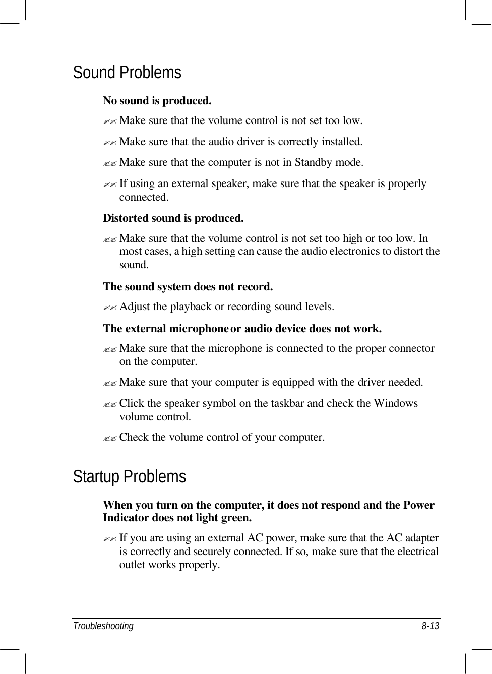  Troubleshooting 8-13 Sound Problems No sound is produced. ?? Make sure that the volume control is not set too low. ?? Make sure that the audio driver is correctly installed. ?? Make sure that the computer is not in Standby mode. ?? If using an external speaker, make sure that the speaker is properly connected. Distorted sound is produced. ?? Make sure that the volume control is not set too high or too low. In most cases, a high setting can cause the audio electronics to distort the sound. The sound system does not record. ?? Adjust the playback or recording sound levels. The external microphone or audio device does not work. ?? Make sure that the microphone is connected to the proper connector on the computer. ?? Make sure that your computer is equipped with the driver needed. ?? Click the speaker symbol on the taskbar and check the Windows volume control. ?? Check the volume control of your computer. Startup Problems When you turn on the computer, it does not respond and the Power Indicator does not light green. ?? If you are using an external AC power, make sure that the AC adapter is correctly and securely connected. If so, make sure that the electrical outlet works properly. 