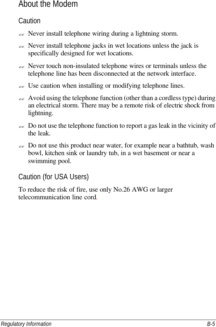 Regulatory Information B-5 About the Modem Caution ?? Never install telephone wiring during a lightning storm. ?? Never install telephone jacks in wet locations unless the jack is specifically designed for wet locations. ?? Never touch non-insulated telephone wires or terminals unless the telephone line has been disconnected at the network interface. ?? Use caution when installing or modifying telephone lines. ?? Avoid using the telephone function (other than a cordless type) during an electrical storm. There may be a remote risk of electric shock from lightning. ?? Do not use the telephone function to report a gas leak in the vicinity of the leak. ?? Do not use this product near water, for example near a bathtub, wash bowl, kitchen sink or laundry tub, in a wet basement or near a swimming pool. Caution (for USA Users) To reduce the risk of fire, use only No.26 AWG or larger telecommunication line cord. 