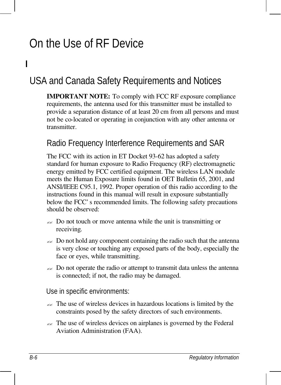  B-6 Regulatory Information On the Use of RF Device  USA and Canada Safety Requirements and Notices IMPORTANT NOTE: To comply with FCC RF exposure compliance requirements, the antenna used for this transmitter must be installed to provide a separation distance of at least 20 cm from all persons and must not be co-located or operating in conjunction with any other antenna or transmitter. Radio Frequency Interference Requirements and SAR The FCC with its action in ET Docket 93-62 has adopted a safety standard for human exposure to Radio Frequency (RF) electromagnetic energy emitted by FCC certified equipment. The wireless LAN module meets the Human Exposure limits found in OET Bulletin 65, 2001, and ANSI/IEEE C95.1, 1992. Proper operation of this radio according to the instructions found in this manual will result in exposure substantially below the FCC’s recommended limits. The following safety precautions should be observed: ?? Do not touch or move antenna while the unit is transmitting or receiving. ?? Do not hold any component containing the radio such that the antenna is very close or touching any exposed parts of the body, especially the face or eyes, while transmitting. ?? Do not operate the radio or attempt to transmit data unless the antenna is connected; if not, the radio may be damaged. Use in specific environments: ?? The use of wireless devices in hazardous locations is limited by the constraints posed by the safety directors of such environments. ?? The use of wireless devices on airplanes is governed by the Federal Aviation Administration (FAA). 