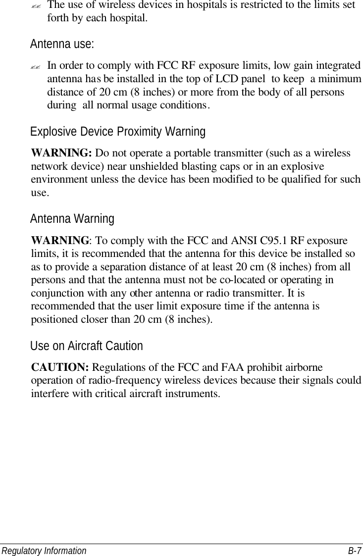 Regulatory Information B-7 ?? The use of wireless devices in hospitals is restricted to the limits set forth by each hospital. Antenna use: ?? In order to comply with FCC RF exposure limits, low gain integrated antenna has be installed in the top of LCD panel  to keep  a minimum distance of 20 cm (8 inches) or more from the body of all persons during  all normal usage conditions. Explosive Device Proximity Warning WARNING: Do not operate a portable transmitter (such as a wireless network device) near unshielded blasting caps or in an explosive environment unless the device has been modified to be qualified for such use. Antenna Warning WARNING: To comply with the FCC and ANSI C95.1 RF exposure limits, it is recommended that the antenna for this device be installed so as to provide a separation distance of at least 20 cm (8 inches) from all persons and that the antenna must not be co-located or operating in conjunction with any other antenna or radio transmitter. It is recommended that the user limit exposure time if the antenna is positioned closer than 20 cm (8 inches). Use on Aircraft Caution CAUTION: Regulations of the FCC and FAA prohibit airborne operation of radio-frequency wireless devices because their signals could interfere with critical aircraft instruments. 