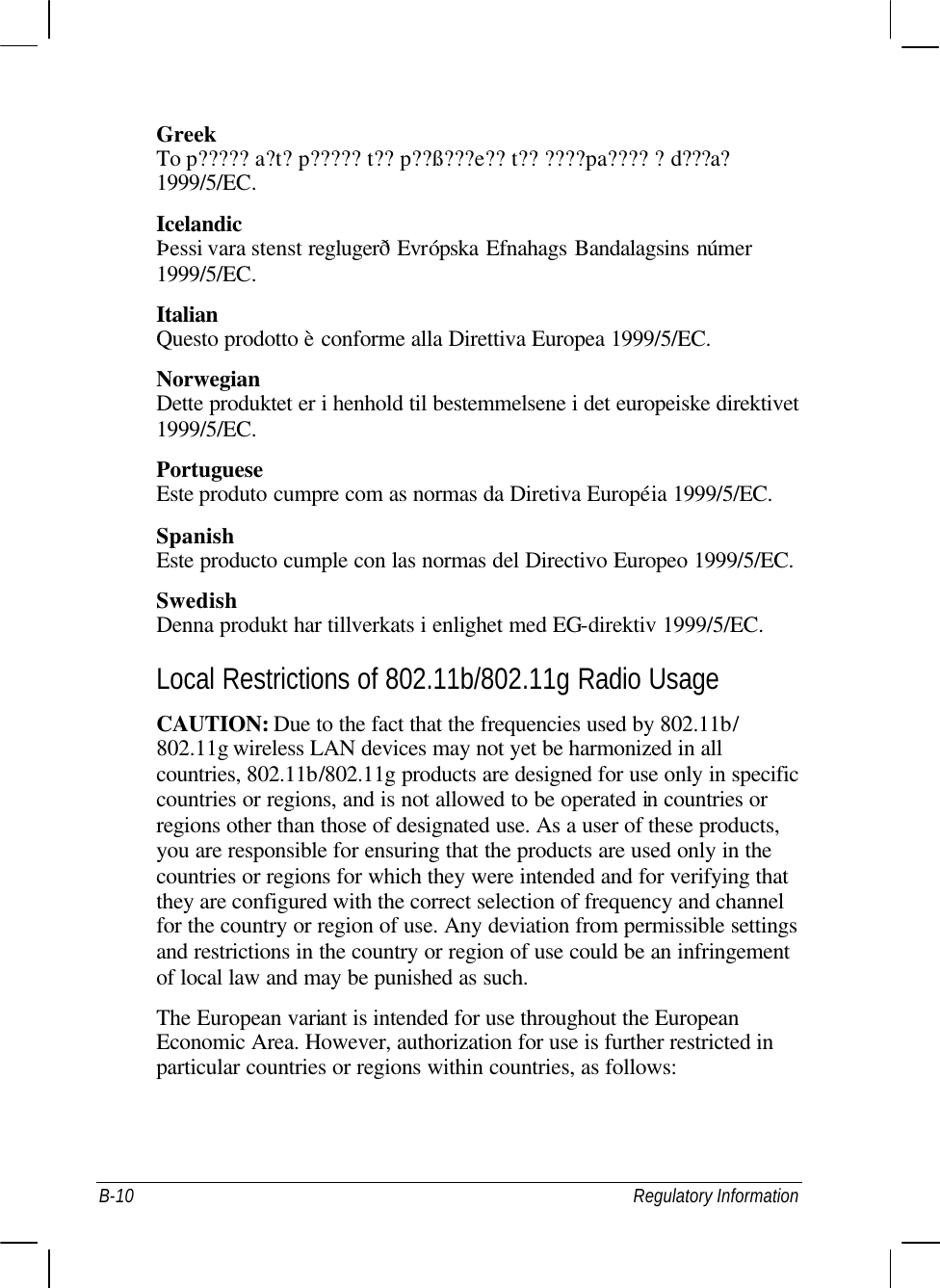  B-10 Regulatory Information Greek To p????? a?t? p????? t?? p??ß???e?? t?? ????pa???? ?d???a? 1999/5/EC. Icelandic Þessi vara stenst reglugerð Evrópska Efnahags Bandalagsins númer 1999/5/EC. Italian Questo prodotto è conforme alla Direttiva Europea 1999/5/EC. Norwegian Dette produktet er i henhold til bestemmelsene i det europeiske direktivet 1999/5/EC. Portuguese Este produto cumpre com as normas da Diretiva Européia 1999/5/EC. Spanish Este producto cumple con las normas del Directivo Europeo 1999/5/EC. Swedish Denna produkt har tillverkats i enlighet med EG-direktiv 1999/5/EC. Local Restrictions of 802.11b/802.11g Radio Usage CAUTION: Due to the fact that the frequencies used by 802.11b/ 802.11g wireless LAN devices may not yet be harmonized in all countries, 802.11b/802.11g products are designed for use only in specific countries or regions, and is not allowed to be operated in countries or regions other than those of designated use. As a user of these products, you are responsible for ensuring that the products are used only in the countries or regions for which they were intended and for verifying that they are configured with the correct selection of frequency and channel for the country or region of use. Any deviation from permissible settings and restrictions in the country or region of use could be an infringement of local law and may be punished as such. The European variant is intended for use throughout the European Economic Area. However, authorization for use is further restricted in particular countries or regions within countries, as follows: 