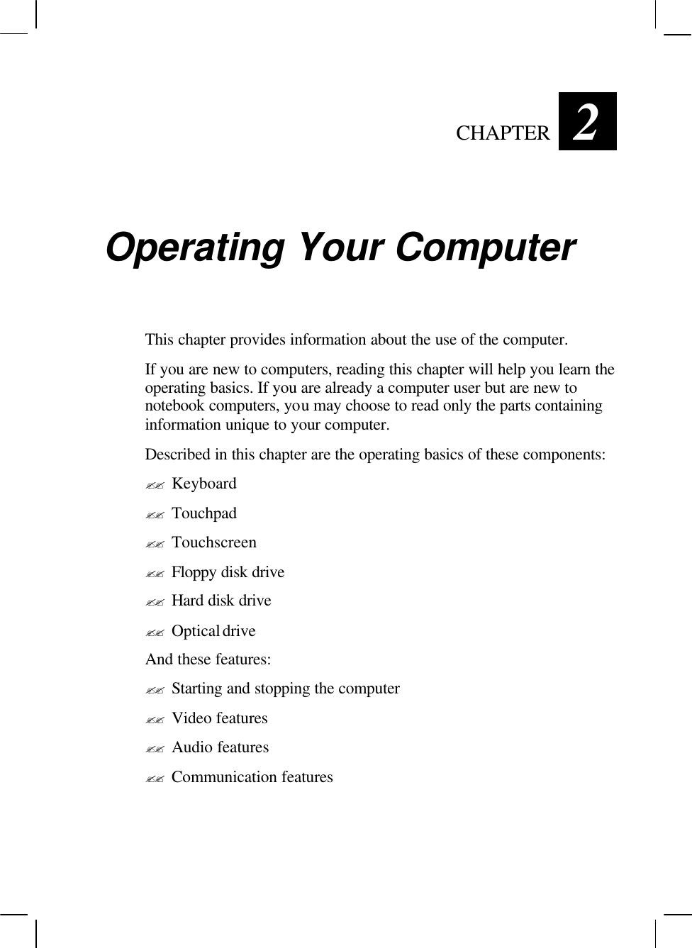   CHAPTER 2 Operating Your Computer This chapter provides information about the use of the computer. If you are new to computers, reading this chapter will help you learn the operating basics. If you are already a computer user but are new to notebook computers, you may choose to read only the parts containing information unique to your computer. Described in this chapter are the operating basics of these components: ?? Keyboard ?? Touchpad ?? Touchscreen ?? Floppy disk drive ?? Hard disk drive ?? Optical drive And these features: ?? Starting and stopping the computer ?? Video features ?? Audio features ?? Communication features  