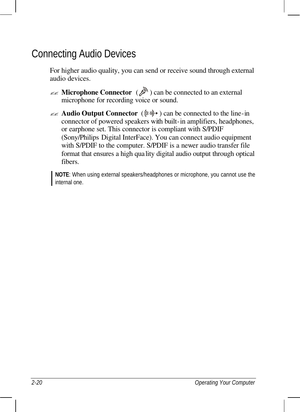  2-20 Operating Your Computer Connecting Audio Devices For higher audio quality, you can send or receive sound through external audio devices. ?? Microphone Connector  (   ) can be connected to an external microphone for recording voice or sound. ?? Audio Output Connector  (   ) can be connected to the line-in connector of powered speakers with built-in amplifiers, headphones, or earphone set. This connector is compliant with S/PDIF (Sony/Philips Digital InterFace). You can connect audio equipment with S/PDIF to the computer. S/PDIF is a newer audio transfer file format that ensures a high quality digital audio output through optical fibers. NOTE: When using external speakers/headphones or microphone, you cannot use the internal one.  