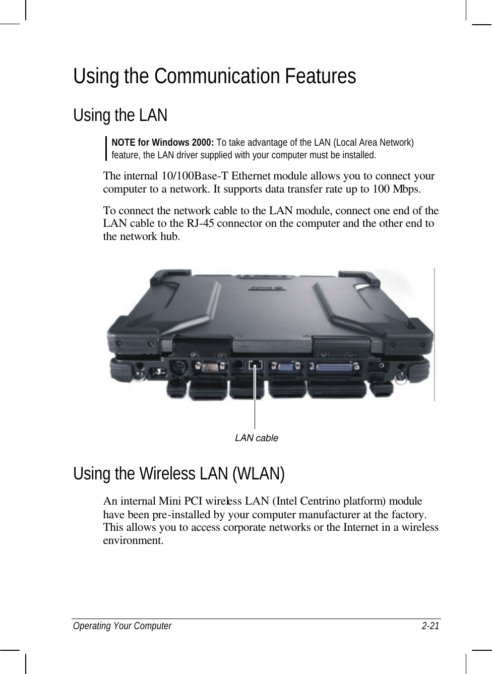  Operating Your Computer 2-21 Using the Communication Features Using the LAN NOTE for Windows 2000: To take advantage of the LAN (Local Area Network) feature, the LAN driver supplied with your computer must be installed.  The internal 10/100Base-T Ethernet module allows you to connect your computer to a network. It supports data transfer rate up to 100 Mbps. To connect the network cable to the LAN module, connect one end of the LAN cable to the RJ-45 connector on the computer and the other end to the network hub.    Using the Wireless LAN (WLAN) An internal Mini PCI wireless LAN (Intel Centrino platform) module have been pre-installed by your computer manufacturer at the factory. This allows you to access corporate networks or the Internet in a wireless environment.    LAN cable 