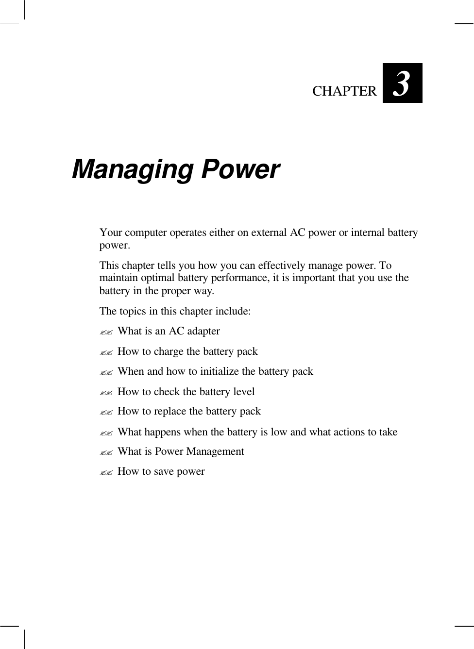   CHAPTER 3 Managing Power Your computer operates either on external AC power or internal battery power. This chapter tells you how you can effectively manage power. To maintain optimal battery performance, it is important that you use the battery in the proper way. The topics in this chapter include: ?? What is an AC adapter ?? How to charge the battery pack ?? When and how to initialize the battery pack ?? How to check the battery level ?? How to replace the battery pack ?? What happens when the battery is low and what actions to take ?? What is Power Management ?? How to save power 