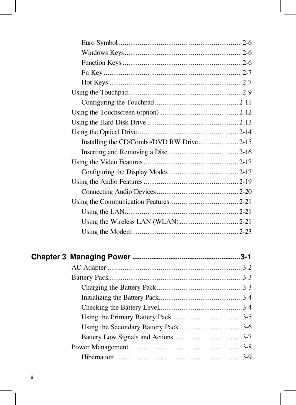  ii Euro Symbol..................................................................2-6 Windows Keys..............................................................2-6 Function Keys ...............................................................2-6 Fn Key.........................................................................2-7 Hot Keys ......................................................................2-7 Using the Touchpad............................................................2-9 Configuring the Touchpad............................................2-11 Using the Touchscreen (option) .........................................2-12 Using the Hard Disk Drive ................................................2-13 Using the Optical Drive.....................................................2-14 Installing the CD/Combo/DVD RW Drive.....................2-15 Inserting and Removing a Disc.....................................2-16 Using the Video Features..................................................2-17 Configuring the Display Modes.....................................2-17 Using the Audio Features..................................................2-19 Connecting Audio Devices...........................................2-20 Using the Communication Features....................................2-21 Using the LAN............................................................2-21 Using the Wireless LAN (WLAN)...............................2-21 Using the Modem........................................................2-23  Chapter 3  Managing Power .........................................................3-1 AC Adapter .......................................................................3-2 Battery Pack......................................................................3-3 Charging the Battery Pack.............................................3-3 Initializing the Battery Pack............................................3-4 Checking the Battery Level............................................3-4 Using the Primary Battery Pack.....................................3-5 Using the Secondary Battery Pack.................................3-6 Battery Low Signals and Actions....................................3-7 Power Management............................................................3-8 Hibernation ...................................................................3-9 