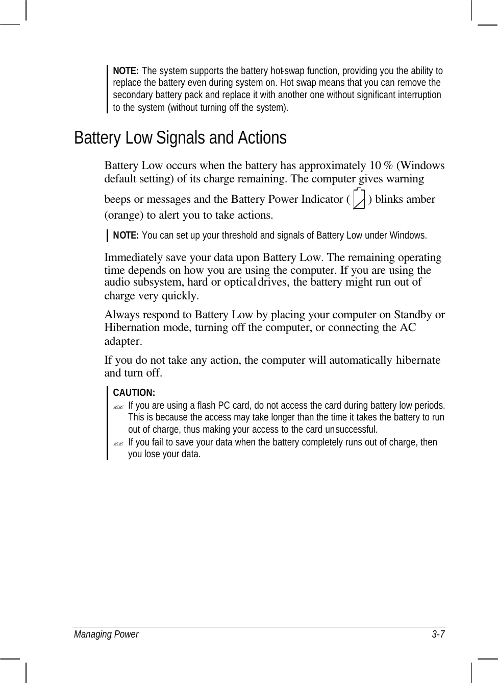 Managing Power 3-7 NOTE: The system supports the battery hot-swap function, providing you the ability to replace the battery even during system on. Hot swap means that you can remove the secondary battery pack and replace it with another one without significant interruption to the system (without turning off the system). Battery Low Signals and Actions Battery Low occurs when the battery has approximately 10 % (Windows default setting) of its charge remaining. The computer gives warning beeps or messages and the Battery Power Indicator (   ) blinks amber (orange) to alert you to take actions. NOTE: You can set up your threshold and signals of Battery Low under Windows.  Immediately save your data upon Battery Low. The remaining operating time depends on how you are using the computer. If you are using the audio subsystem, hard or optical drives, the battery might run out of charge very quickly. Always respond to Battery Low by placing your computer on Standby or Hibernation mode, turning off the computer, or connecting the AC adapter. If you do not take any action, the computer will automatically hibernate and turn off. CAUTION: ?? If you are using a flash PC card, do not access the card during battery low periods. This is because the access may take longer than the time it takes the battery to run out of charge, thus making your access to the card unsuccessful. ?? If you fail to save your data when the battery completely runs out of charge, then you lose your data.  