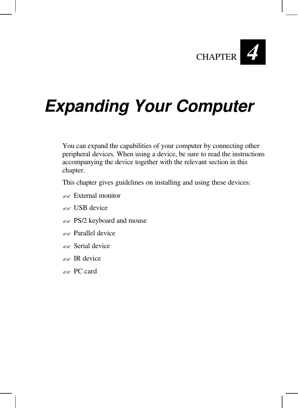   CHAPTER 4 Expanding Your Computer You can expand the capabilities of your computer by connecting other peripheral devices. When using a device, be sure to read the instructions accompanying the device together with the relevant section in this chapter. This chapter gives guidelines on installing and using these devices: ?? External monitor ?? USB device ?? PS/2 keyboard and mouse ?? Parallel device ?? Serial device ?? IR device ?? PC card  