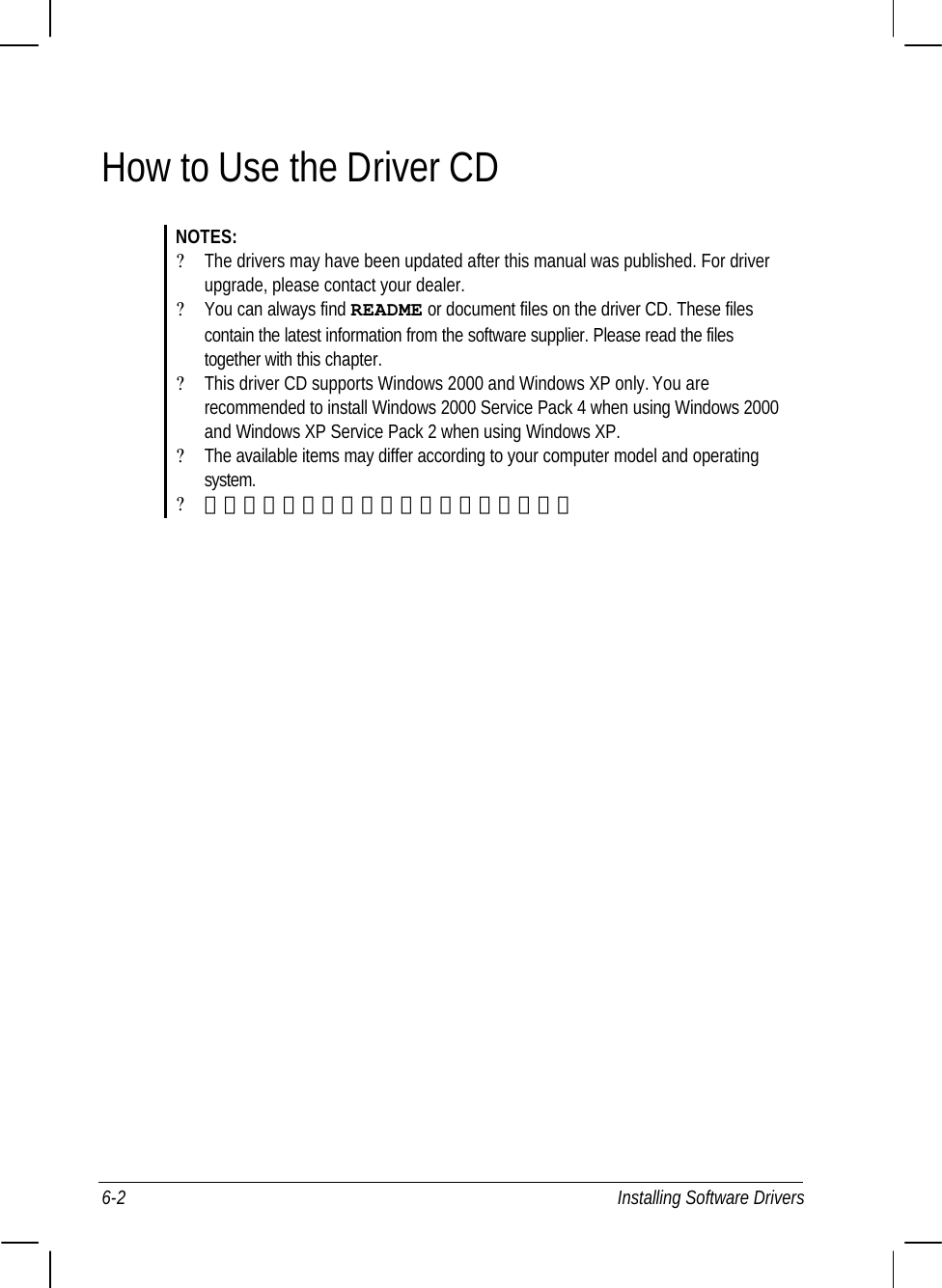  6-2 Installing Software Drivers How to Use the Driver CD NOTES: ? The drivers may have been updated after this manual was published. For driver  upgrade, please contact your dealer. ? You can always find README or document files on the driver CD. These files    contain the latest information from the software supplier. Please read the files    together with this chapter. ? This driver CD supports Windows 2000 and Windows XP only. You are    recommended to install Windows 2000 Service Pack 4 when using Windows 2000    and Windows XP Service Pack 2 when using Windows XP. ? The available items may differ according to your computer model and operating  system. ? 請當安裝驅動程式時請不要移開驅動程式。       