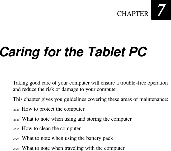  CHAPTER 7 Caring for the Tablet PC Taking good care of your computer will ensure a trouble-free operation and reduce the risk of damage to your computer. This chapter gives you guidelines covering these areas of maintenance: ?? How to protect the computer ?? What to note when using and storing the computer ?? How to clean the computer ?? What to note when using the battery pack ?? What to note when traveling with the computer 