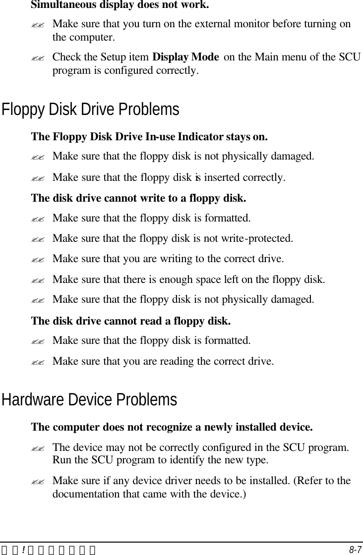 錯誤! 尚未定義樣式。 8-7 Simultaneous display does not work. ?? Make sure that you turn on the external monitor before turning on the computer. ?? Check the Setup item Display Mode on the Main menu of the SCU program is configured correctly. Floppy Disk Drive Problems The Floppy Disk Drive In-use Indicator stays on. ?? Make sure that the floppy disk is not physically damaged. ?? Make sure that the floppy disk is inserted correctly. The disk drive cannot write to a floppy disk. ?? Make sure that the floppy disk is formatted. ?? Make sure that the floppy disk is not write-protected. ?? Make sure that you are writing to the correct drive. ?? Make sure that there is enough space left on the floppy disk. ?? Make sure that the floppy disk is not physically damaged. The disk drive cannot read a floppy disk. ?? Make sure that the floppy disk is formatted. ?? Make sure that you are reading the correct drive. Hardware Device Problems The computer does not recognize a newly installed device. ?? The device may not be correctly configured in the SCU program. Run the SCU program to identify the new type. ?? Make sure if any device driver needs to be installed. (Refer to the documentation that came with the device.) 