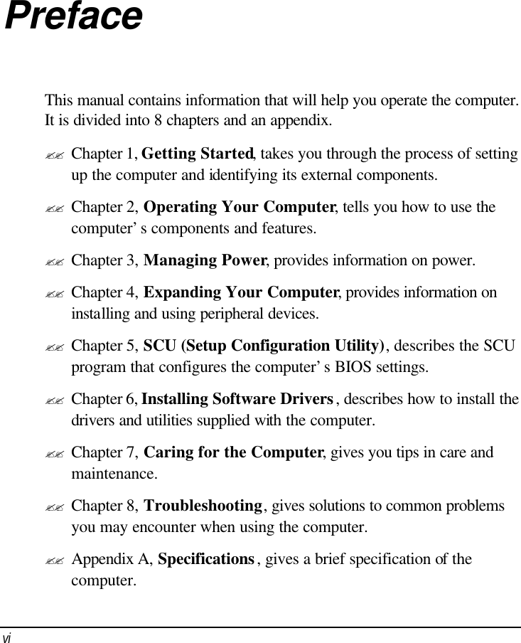  vi Preface This manual contains information that will help you operate the computer. It is divided into 8 chapters and an appendix. ?? Chapter 1, Getting Started, takes you through the process of setting up the computer and identifying its external components. ?? Chapter 2, Operating Your Computer, tells you how to use the computer’s components and features. ?? Chapter 3, Managing Power, provides information on power. ?? Chapter 4, Expanding Your Computer, provides information on installing and using peripheral devices. ?? Chapter 5, SCU (Setup Configuration Utility), describes the SCU program that configures the computer’s BIOS settings. ?? Chapter 6, Installing Software Drivers, describes how to install the drivers and utilities supplied with the computer. ?? Chapter 7, Caring for the Computer, gives you tips in care and maintenance. ?? Chapter 8, Troubleshooting, gives solutions to common problems you may encounter when using the computer. ?? Appendix A, Specifications, gives a brief specification of the computer. 
