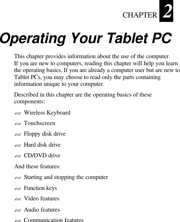  CHAPTER   2 2   Operating Your Tablet PC  This chapter provides information about the use of the computer. If you are new to computers, reading this chapter will help you learn the operating basics. If you are already a computer user but are new to Tablet PCs, you may choose to read only the parts containing information unique to your computer. Described in this chapter are the operating basics of these components: ?? Wireless Keyboard ?? Touchscreen ?? Floppy disk drive ?? Hard disk drive ?? CD/DVD drive And these features: ?? Starting and stopping the computer ?? Function keys ?? Video features ?? Audio features ?? Communication features 