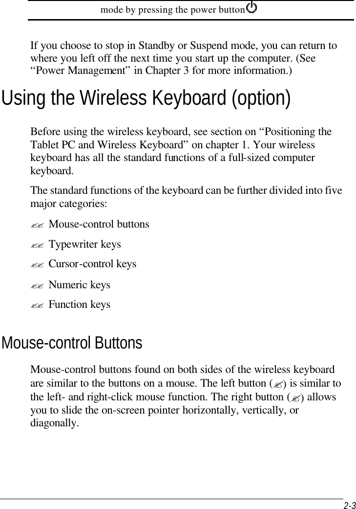  2-3 mode by pressing the power button     If you choose to stop in Standby or Suspend mode, you can return to where you left off the next time you start up the computer. (See “Power Management” in Chapter 3 for more information.) Using the Wireless Keyboard (option) Before using the wireless keyboard, see section on “Positioning the Tablet PC and Wireless Keyboard” on chapter 1. Your wireless keyboard has all the standard functions of a full-sized computer keyboard. The standard functions of the keyboard can be further divided into five major categories: ?? Mouse-control buttons ?? Typewriter keys ?? Cursor-control keys ?? Numeric keys ?? Function keys Mouse-control Buttons Mouse-control buttons found on both sides of the wireless keyboard are similar to the buttons on a mouse. The left button (?) is similar to the left- and right-click mouse function. The right button (?) allows you to slide the on-screen pointer horizontally, vertically, or diagonally. 