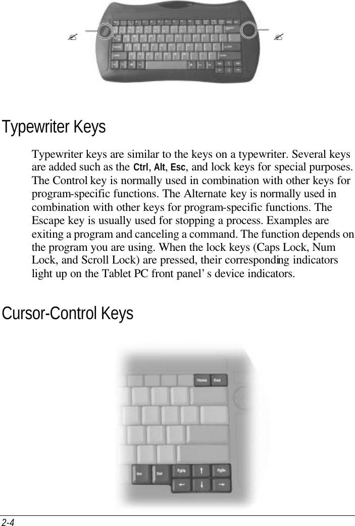 2-4      Typewriter Keys Typewriter keys are similar to the keys on a typewriter. Several keys are added such as the Ctrl, Alt, Esc, and lock keys for special purposes. The Control key is normally used in combination with other keys for program-specific functions. The Alternate key is normally used in combination with other keys for program-specific functions. The Escape key is usually used for stopping a process. Examples are exiting a program and canceling a command. The function depends on the program you are using. When the lock keys (Caps Lock, Num Lock, and Scroll Lock) are pressed, their corresponding indicators light up on the Tablet PC front panel’s device indicators. Cursor-Control Keys  ? ?