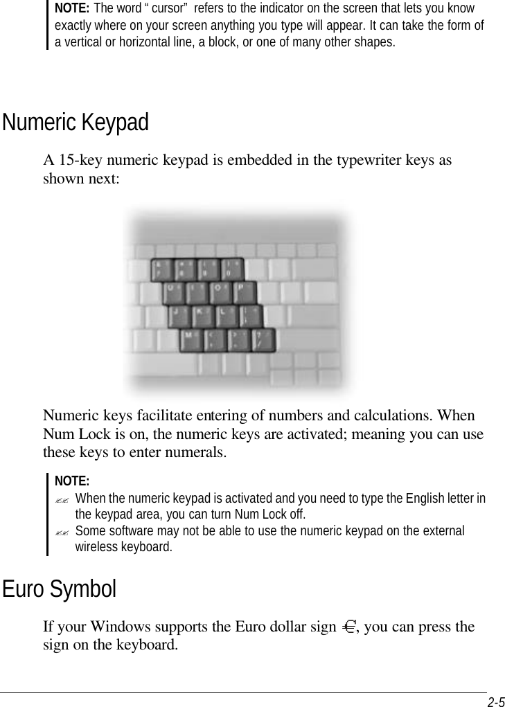  2-5  NOTE: The word “cursor” refers to the indicator on the screen that lets you know exactly where on your screen anything you type will appear. It can take the form of a vertical or horizontal line, a block, or one of many other shapes.    Numeric Keypad A 15-key numeric keypad is embedded in the typewriter keys as shown next:  Numeric keys facilitate entering of numbers and calculations. When Num Lock is on, the numeric keys are activated; meaning you can use these keys to enter numerals. NOTE: ?? When the numeric keypad is activated and you need to type the English letter in the keypad area, you can turn Num Lock off. ?? Some software may not be able to use the numeric keypad on the external wireless keyboard. Euro Symbol If your Windows supports the Euro dollar sign  , you can press the sign on the keyboard. 
