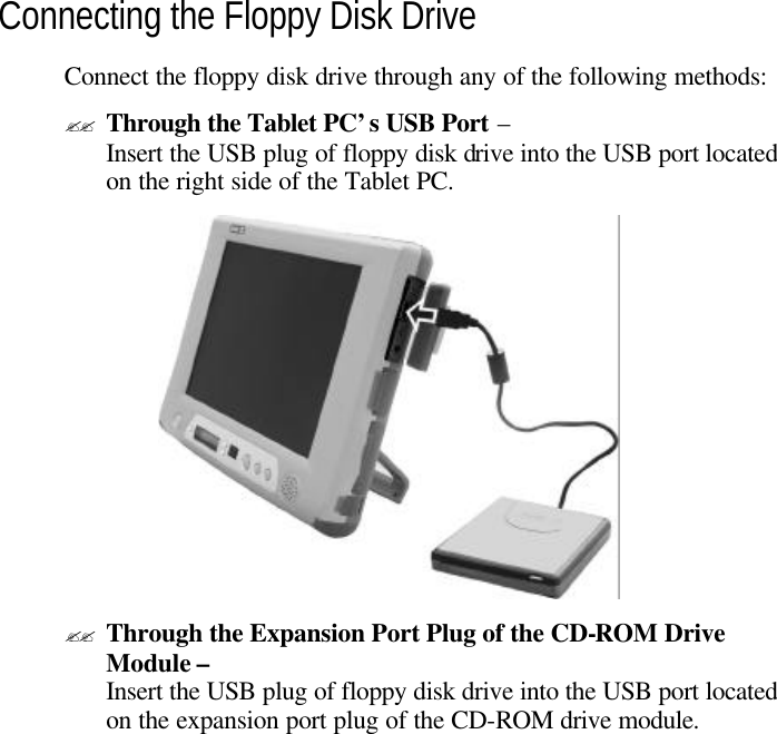  Connecting the Floppy Disk Drive Connect the floppy disk drive through any of the following methods: ?? Through the Tablet PC’s USB Port – Insert the USB plug of floppy disk drive into the USB port located on the right side of the Tablet PC.   ?? Through the Expansion Port Plug of the CD-ROM Drive Module – Insert the USB plug of floppy disk drive into the USB port located on the expansion port plug of the CD-ROM drive module.  