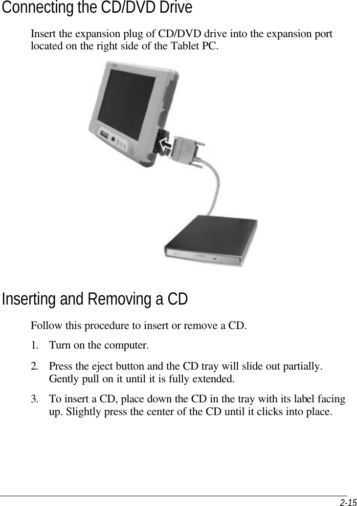  2-15 Connecting the CD/DVD Drive Insert the expansion plug of CD/DVD drive into the expansion port located on the right side of the Tablet PC.   Inserting and Removing a CD Follow this procedure to insert or remove a CD. 1. Turn on the computer. 2. Press the eject button and the CD tray will slide out partially. Gently pull on it until it is fully extended. 3. To insert a CD, place down the CD in the tray with its label facing up. Slightly press the center of the CD until it clicks into place. 