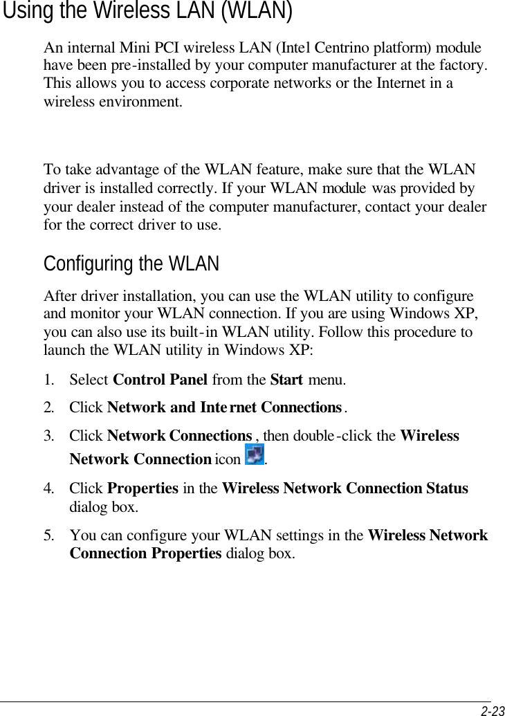  2-23 Using the Wireless LAN (WLAN) An internal Mini PCI wireless LAN (Intel Centrino platform) module have been pre-installed by your computer manufacturer at the factory. This allows you to access corporate networks or the Internet in a wireless environment.    To take advantage of the WLAN feature, make sure that the WLAN driver is installed correctly. If your WLAN module was provided by your dealer instead of the computer manufacturer, contact your dealer for the correct driver to use. Configuring the WLAN After driver installation, you can use the WLAN utility to configure and monitor your WLAN connection. If you are using Windows XP, you can also use its built-in WLAN utility. Follow this procedure to launch the WLAN utility in Windows XP: 1. Select Control Panel from the Start menu. 2. Click Network and Internet Connections. 3. Click Network Connections , then double-click the Wireless Network Connection icon  . 4. Click Properties in the Wireless Network Connection Status  dialog box. 5. You can configure your WLAN settings in the Wireless Network Connection Properties dialog box. 