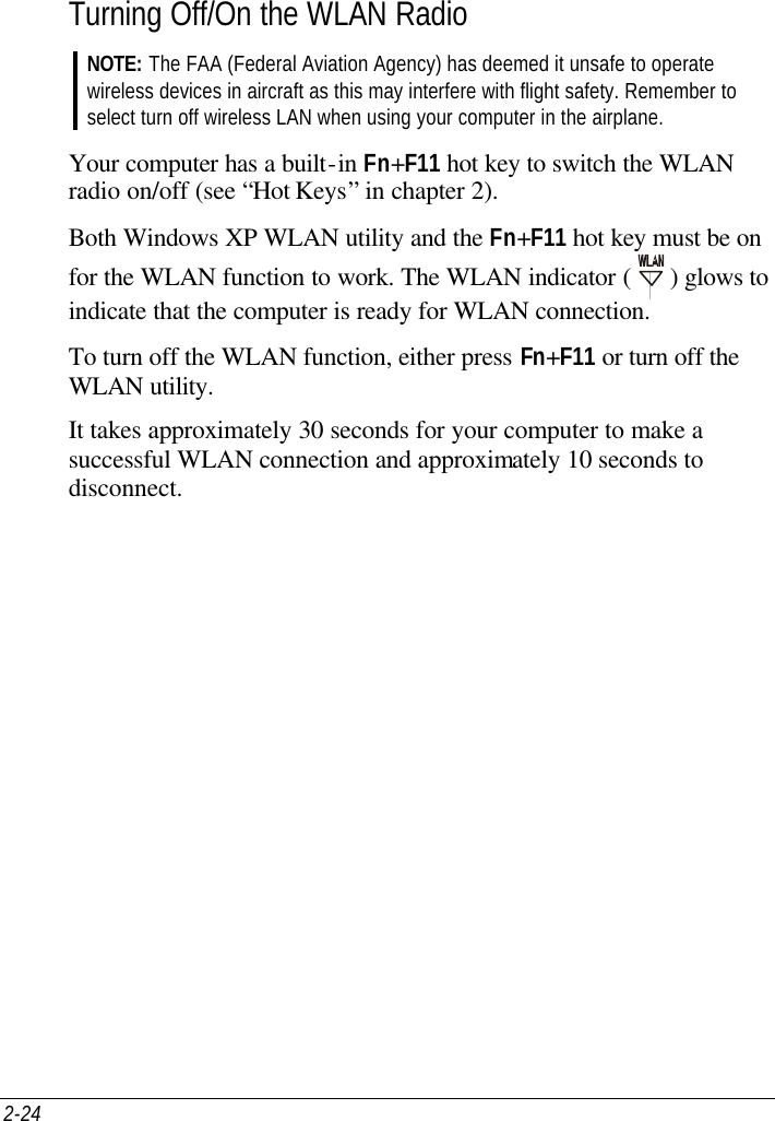 2-24   Turning Off/On the WLAN Radio NOTE: The FAA (Federal Aviation Agency) has deemed it unsafe to operate wireless devices in aircraft as this may interfere with flight safety. Remember to select turn off wireless LAN when using your computer in the airplane.  Your computer has a built-in Fn+F11 hot key to switch the WLAN radio on/off (see “Hot Keys” in chapter 2). Both Windows XP WLAN utility and the Fn+F11 hot key must be on for the WLAN function to work. The WLAN indicator (   ) glows to indicate that the computer is ready for WLAN connection. To turn off the WLAN function, either press Fn+F11 or turn off the WLAN utility. It takes approximately 30 seconds for your computer to make a successful WLAN connection and approximately 10 seconds to disconnect.   