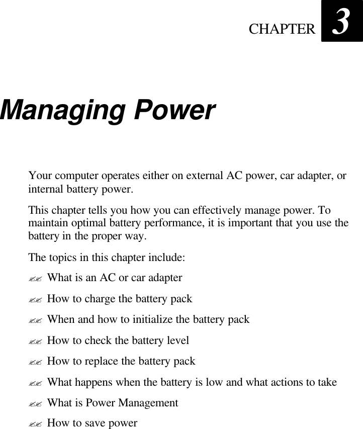  CHAPTER 3 Managing Power Your computer operates either on external AC power, car adapter, or internal battery power. This chapter tells you how you can effectively manage power. To maintain optimal battery performance, it is important that you use the battery in the proper way. The topics in this chapter include: ?? What is an AC or car adapter ?? How to charge the battery pack ?? When and how to initialize the battery pack ?? How to check the battery level ?? How to replace the battery pack ?? What happens when the battery is low and what actions to take ?? What is Power Management ?? How to save power 
