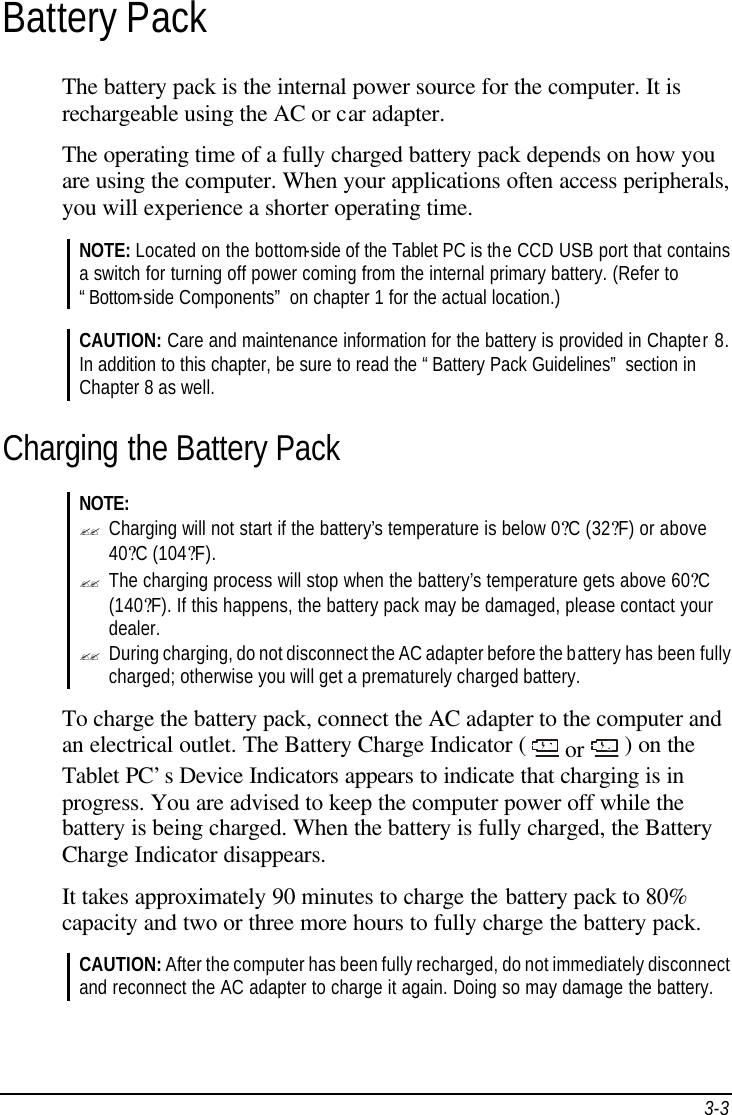  3-3 Battery Pack The battery pack is the internal power source for the computer. It is rechargeable using the AC or car adapter. The operating time of a fully charged battery pack depends on how you are using the computer. When your applications often access peripherals, you will experience a shorter operating time. NOTE: Located on the bottom-side of the Tablet PC is the CCD USB port that contains a switch for turning off power coming from the internal primary battery. (Refer to “Bottom-side Components” on chapter 1 for the actual location.)  CAUTION: Care and maintenance information for the battery is provided in Chapter 8. In addition to this chapter, be sure to read the “Battery Pack Guidelines” section in Chapter 8 as well. Charging the Battery Pack NOTE: ?? Charging will not start if the battery’s temperature is below 0?C (32?F) or above 40?C (104?F). ?? The charging process will stop when the battery’s temperature gets above 60?C (140?F). If this happens, the battery pack may be damaged, please contact your dealer. ?? During charging, do not disconnect the AC adapter before the battery has been fully charged; otherwise you will get a prematurely charged battery.  To charge the battery pack, connect the AC adapter to the computer and an electrical outlet. The Battery Charge Indicator (   or   ) on the Tablet PC’s Device Indicators appears to indicate that charging is in progress. You are advised to keep the computer power off while the battery is being charged. When the battery is fully charged, the Battery Charge Indicator disappears. It takes approximately 90 minutes to charge the battery pack to 80% capacity and two or three more hours to fully charge the battery pack. CAUTION: After the computer has been fully recharged, do not immediately disconnect and reconnect the AC adapter to charge it again. Doing so may damage the battery.  