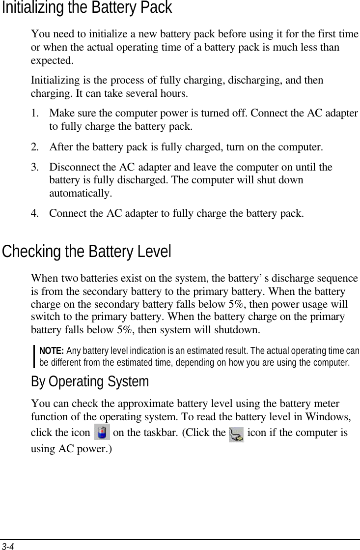 3-4   Initializing the Battery Pack You need to initialize a new battery pack before using it for the first time or when the actual operating time of a battery pack is much less than expected. Initializing is the process of fully charging, discharging, and then charging. It can take several hours. 1. Make sure the computer power is turned off. Connect the AC adapter to fully charge the battery pack. 2. After the battery pack is fully charged, turn on the computer. 3. Disconnect the AC adapter and leave the computer on until the battery is fully discharged. The computer will shut down automatically. 4. Connect the AC adapter to fully charge the battery pack. Checking the Battery Level When two batteries exist on the system, the battery’s discharge sequence is from the secondary battery to the primary battery. When the battery charge on the secondary battery falls below 5%, then power usage will switch to the primary battery. When the battery charge on the primary battery falls below 5%, then system will shutdown. NOTE: Any battery level indication is an estimated result. The actual operating time can be different from the estimated time, depending on how you are using the computer. By Operating System You can check the approximate battery level using the battery meter function of the operating system. To read the battery level in Windows, click the icon   on the taskbar. (Click the   icon if the computer is using AC power.)   