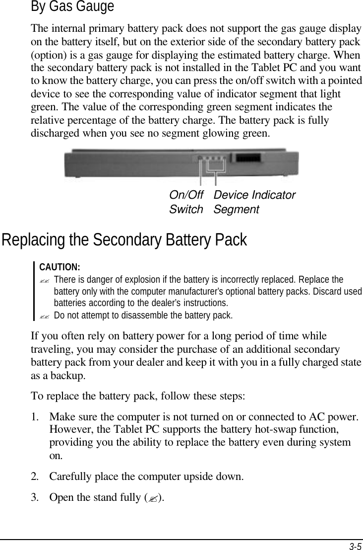 3-5 By Gas Gauge The internal primary battery pack does not support the gas gauge display on the battery itself, but on the exterior side of the secondary battery pack (option) is a gas gauge for displaying the estimated battery charge. When the secondary battery pack is not installed in the Tablet PC and you want to know the battery charge, you can press the on/off switch with a pointed device to see the corresponding value of indicator segment that light green. The value of the corresponding green segment indicates the relative percentage of the battery charge. The battery pack is fully discharged when you see no segment glowing green.     Replacing the Secondary Battery Pack CAUTION: ?? There is danger of explosion if the battery is incorrectly replaced. Replace the battery only with the computer manufacturer’s optional battery packs. Discard used batteries according to the dealer’s instructions. ?? Do not attempt to disassemble the battery pack.  If you often rely on battery power for a long period of time while traveling, you may consider the purchase of an additional secondary battery pack from your dealer and keep it with you in a fully charged state as a backup. To replace the battery pack, follow these steps: 1. Make sure the computer is not turned on or connected to AC power. However, the Tablet PC supports the battery hot-swap function, providing you the ability to replace the battery even during system on. 2. Carefully place the computer upside down. 3. Open the stand fully (?). On/Off Switch Device Indicator Segment 