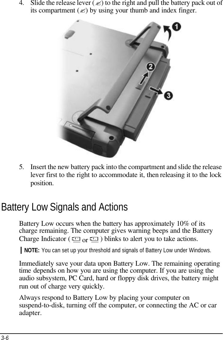 3-6   4. Slide the release lever (?) to the right and pull the battery pack out of its compartment (?) by using your thumb and index finger.   5. Insert the new battery pack into the compartment and slide the release lever first to the right to accommodate it, then releasing it to the lock position. Battery Low Signals and Actions Battery Low occurs when the battery has approximately 10% of its charge remaining. The computer gives warning beeps and the Battery Charge Indicator (   or   ) blinks to alert you to take actions. NOTE: You can set up your threshold and signals of Battery Low under Windows.  Immediately save your data upon Battery Low. The remaining operating time depends on how you are using the computer. If you are using the audio subsystem, PC Card, hard or floppy disk drives, the battery might run out of charge very quickly. Always respond to Battery Low by placing your computer on suspend-to-disk, turning off the computer, or connecting the AC or car adapter. 