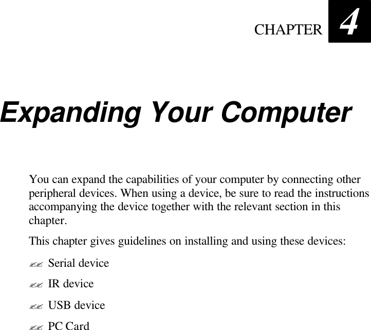  CHAPTER 4 Expanding Your Computer You can expand the capabilities of your computer by connecting other peripheral devices. When using a device, be sure to read the instructions accompanying the device together with the relevant section in this chapter. This chapter gives guidelines on installing and using these devices: ?? Serial device ?? IR device ?? USB device ?? PC Card  