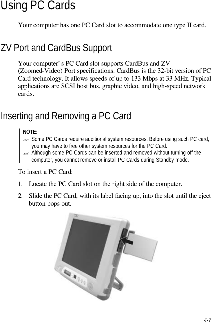  4-7 Using PC Cards Your computer has one PC Card slot to accommodate one type II card. ZV Port and CardBus Support Your computer’s PC Card slot supports CardBus and ZV (Zoomed-Video) Port specifications. CardBus is the 32-bit version of PC Card technology. It allows speeds of up to 133 Mbps at 33 MHz. Typical applications are SCSI host bus, graphic video, and high-speed network cards. Inserting and Removing a PC Card NOTE: ?? Some PC Cards require additional system resources. Before using such PC card, you may have to free other system resources for the PC Card. ?? Although some PC Cards can be inserted and removed without turning off the computer, you cannot remove or install PC Cards during Standby mode.  To insert a PC Card: 1. Locate the PC Card slot on the right side of the computer. 2. Slide the PC Card, with its label facing up, into the slot until the eject button pops out.   
