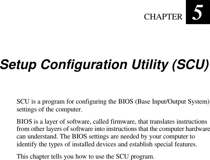  CHAPTER 5 Setup Configuration Utility (SCU) SCU is a program for configuring the BIOS (Base Input/Output System) settings of the computer. BIOS is a layer of software, called firmware, that translates instructions from other layers of software into instructions that the computer hardware can understand. The BIOS settings are needed by your computer to identify the types of installed devices and establish special features. This chapter tells you how to use the SCU program. 