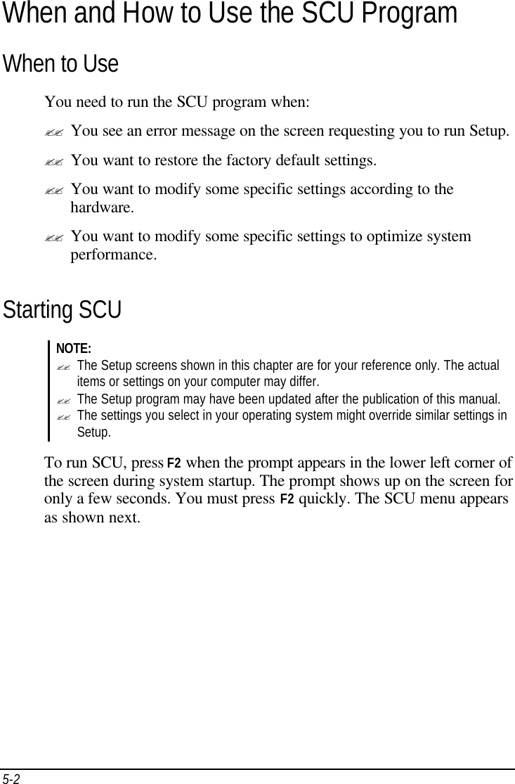 5-2   When and How to Use the SCU Program When to Use You need to run the SCU program when: ?? You see an error message on the screen requesting you to run Setup. ?? You want to restore the factory default settings. ?? You want to modify some specific settings according to the hardware. ?? You want to modify some specific settings to optimize system performance. Starting SCU NOTE: ?? The Setup screens shown in this chapter are for your reference only. The actual items or settings on your computer may differ. ?? The Setup program may have been updated after the publication of this manual. ?? The settings you select in your operating system might override similar settings in Setup.  To run SCU, press F2 when the prompt appears in the lower left corner of the screen during system startup. The prompt shows up on the screen for only a few seconds. You must press F2 quickly. The SCU menu appears as shown next. 
