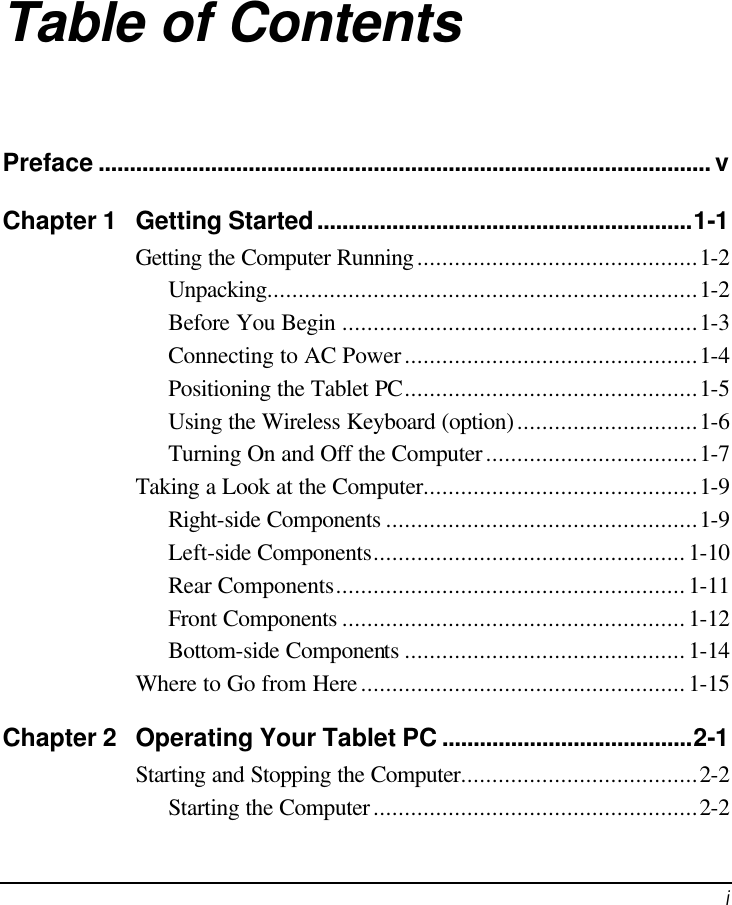   i Table of Contents Preface .................................................................................................. v Chapter 1 Getting Started............................................................1-1 Getting the Computer Running.............................................1-2 Unpacking.....................................................................1-2 Before You Begin .........................................................1-3 Connecting to AC Power...............................................1-4 Positioning the Tablet PC...............................................1-5 Using the Wireless Keyboard (option).............................1-6 Turning On and Off the Computer..................................1-7 Taking a Look at the Computer............................................1-9 Right-side Components ..................................................1-9 Left-side Components..................................................1-10 Rear Components........................................................1-11 Front Components .......................................................1-12 Bottom-side Components .............................................1-14 Where to Go from Here....................................................1-15 Chapter 2 Operating Your Tablet PC ........................................2-1 Starting and Stopping the Computer......................................2-2 Starting the Computer....................................................2-2 