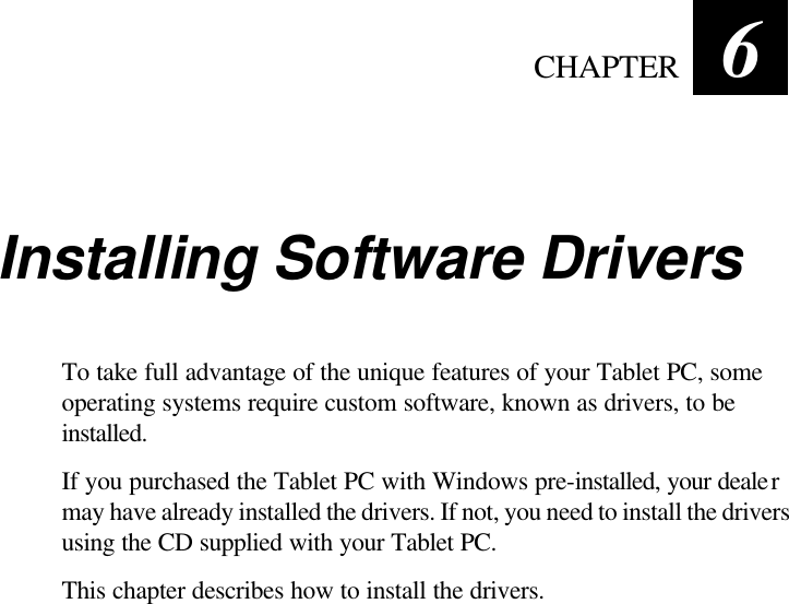   CHAPTER 6 Installing Software Drivers To take full advantage of the unique features of your Tablet PC, some operating systems require custom software, known as drivers, to be installed. If you purchased the Tablet PC with Windows pre-installed, your dealer may have already installed the drivers. If not, you need to install the drivers using the CD supplied with your Tablet PC. This chapter describes how to install the drivers.   