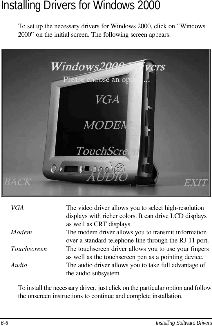  6-6 Installing Software Drivers Installing Drivers for Windows 2000 To set up the necessary drivers for Windows 2000, click on “Windows 2000” on the initial screen. The following screen appears:    VGA    The video driver allows you to select high-resolution        displays with richer colors. It can drive LCD displays        as well as CRT displays. Modem    The modem driver allows you to transmit information        over a standard telephone line through the RJ-11 port. Touchscreen The touchscreen driver allows you to use your fingers        as well as the touchscreen pen as a pointing device. Audio  The audio driver allows you to take full advantage of        the audio subsystem.  To install the necessary driver, just click on the particular option and follow the onscreen instructions to continue and complete installation. 
