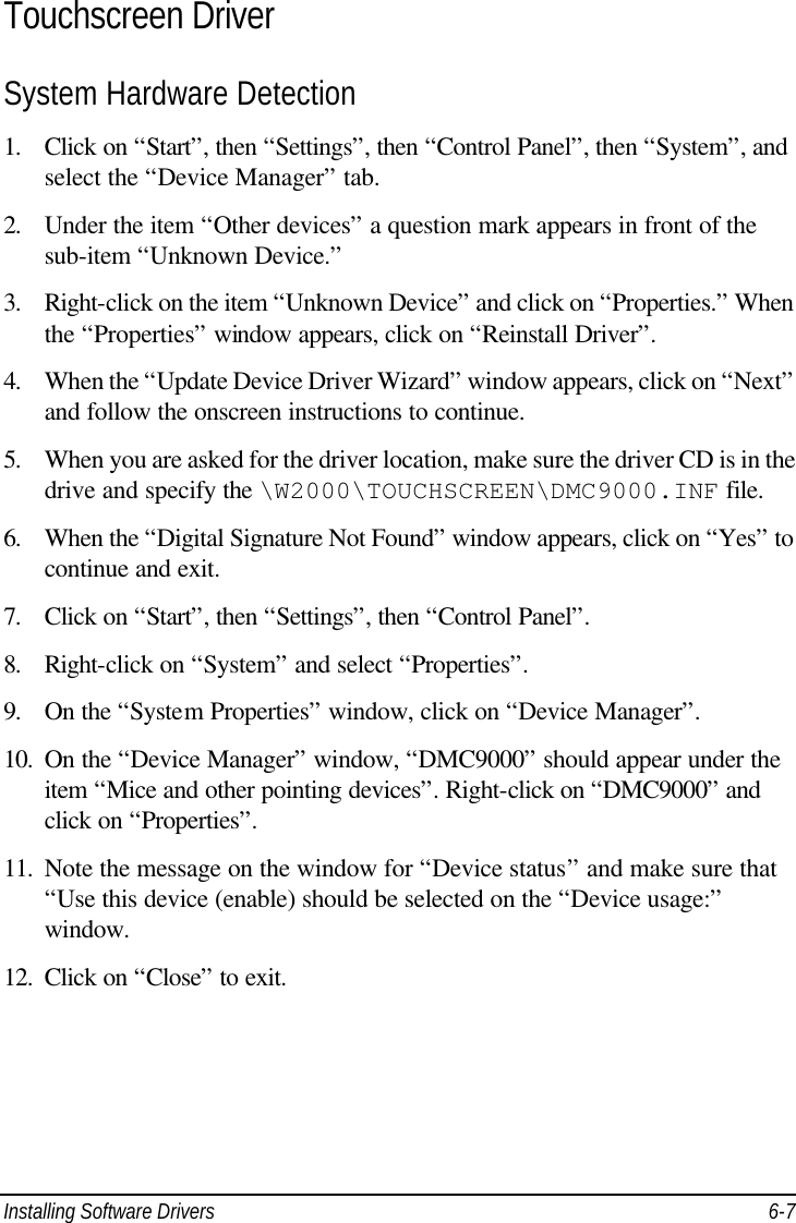  Installing Software Drivers 6-7 Touchscreen Driver System Hardware Detection 1. Click on “Start”, then “Settings”, then “Control Panel”, then “System”, and select the “Device Manager” tab. 2. Under the item “Other devices” a question mark appears in front of the sub-item “Unknown Device.” 3. Right-click on the item “Unknown Device” and click on “Properties.” When the “Properties” window appears, click on “Reinstall Driver”. 4. When the “Update Device Driver Wizard” window appears, click on “Next” and follow the onscreen instructions to continue. 5. When you are asked for the driver location, make sure the driver CD is in the drive and specify the \W2000\TOUCHSCREEN\DMC9000.INF file. 6. When the “Digital Signature Not Found” window appears, click on “Yes” to continue and exit. 7. Click on “Start”, then “Settings”, then “Control Panel”. 8. Right-click on “System” and select “Properties”. 9. On the “System Properties” window, click on “Device Manager”. 10. On the “Device Manager” window, “DMC9000” should appear under the item “Mice and other pointing devices”. Right-click on “DMC9000” and click on “Properties”. 11. Note the message on the window for “Device status” and make sure that “Use this device (enable) should be selected on the “Device usage:” window. 12. Click on “Close” to exit.   