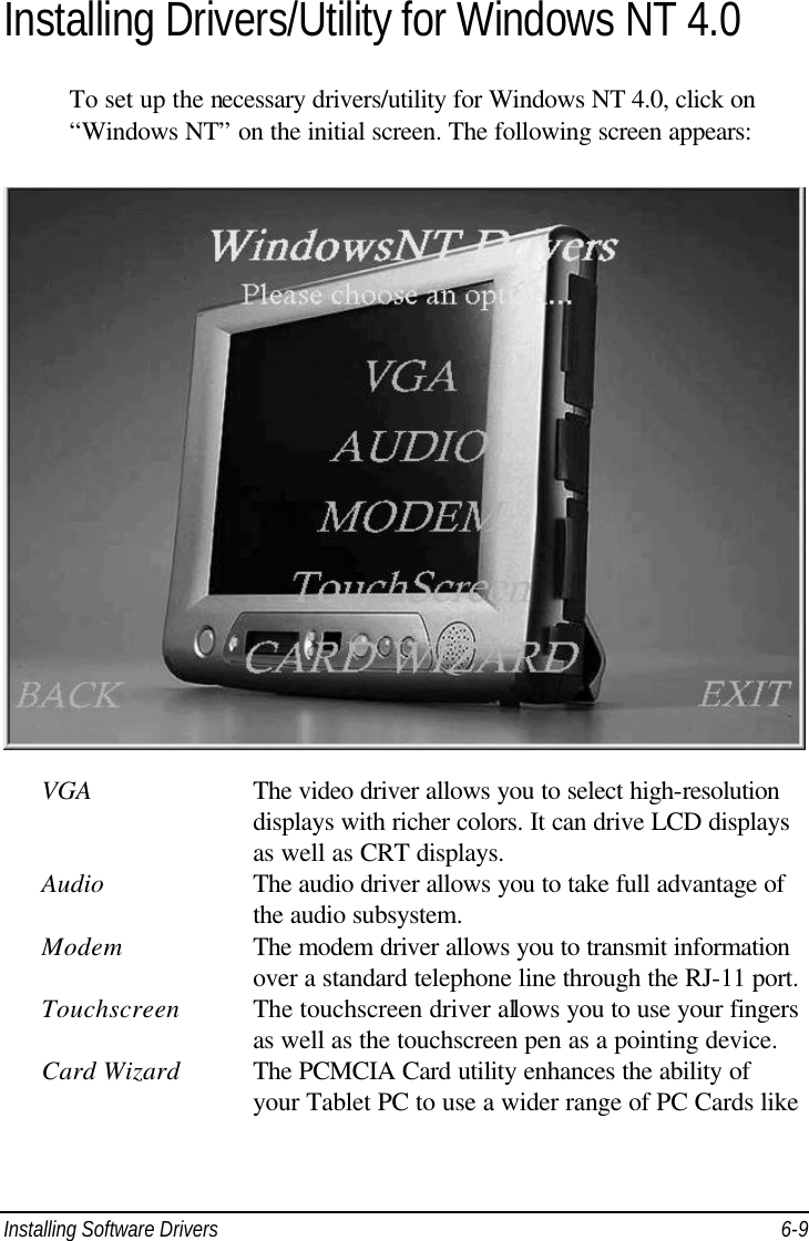  Installing Software Drivers 6-9 Installing Drivers/Utility for Windows NT 4.0 To set up the necessary drivers/utility for Windows NT 4.0, click on “Windows NT” on the initial screen. The following screen appears:    VGA    The video driver allows you to select high-resolution        displays with richer colors. It can drive LCD displays        as well as CRT displays. Audio  The audio driver allows you to take full advantage of        the audio subsystem. Modem    The modem driver allows you to transmit information        over a standard telephone line through the RJ-11 port. Touchscreen The touchscreen driver allows you to use your fingers        as well as the touchscreen pen as a pointing device. Card Wizard The PCMCIA Card utility enhances the ability of        your Tablet PC to use a wider range of PC Cards like 