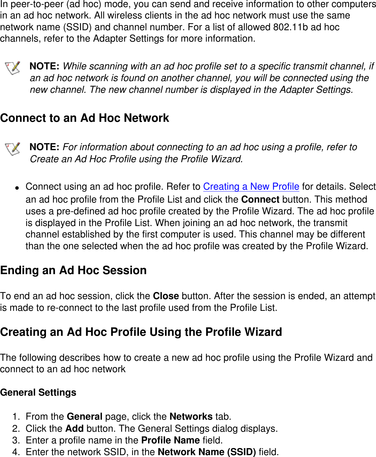 In peer-to-peer (ad hoc) mode, you can send and receive information to other computers in an ad hoc network. All wireless clients in the ad hoc network must use the same network name (SSID) and channel number. For a list of allowed 802.11b ad hoc channels, refer to the Adapter Settings for more information.NOTE: While scanning with an ad hoc profile set to a specific transmit channel, if an ad hoc network is found on another channel, you will be connected using the new channel. The new channel number is displayed in the Adapter Settings.Connect to an Ad Hoc NetworkNOTE: For information about connecting to an ad hoc using a profile, refer to Create an Ad Hoc Profile using the Profile Wizard.●     Connect using an ad hoc profile. Refer to Creating a New Profile for details. Select an ad hoc profile from the Profile List and click the Connect button. This method uses a pre-defined ad hoc profile created by the Profile Wizard. The ad hoc profile is displayed in the Profile List. When joining an ad hoc network, the transmit channel established by the first computer is used. This channel may be different than the one selected when the ad hoc profile was created by the Profile Wizard.Ending an Ad Hoc SessionTo end an ad hoc session, click the Close button. After the session is ended, an attempt is made to re-connect to the last profile used from the Profile List.Creating an Ad Hoc Profile Using the Profile WizardThe following describes how to create a new ad hoc profile using the Profile Wizard and connect to an ad hoc networkGeneral Settings1.  From the General page, click the Networks tab.2.  Click the Add button. The General Settings dialog displays.3.  Enter a profile name in the Profile Name field.4.  Enter the network SSID, in the Network Name (SSID) field.