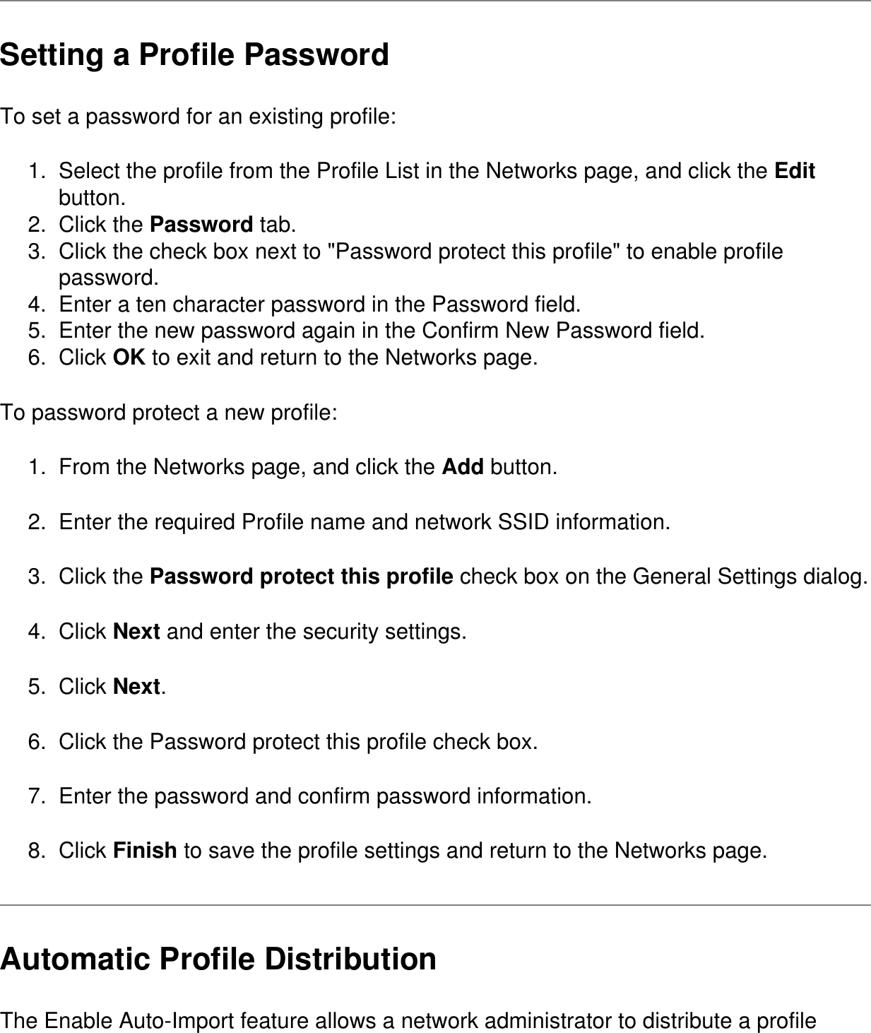 Setting a Profile PasswordTo set a password for an existing profile:1.  Select the profile from the Profile List in the Networks page, and click the Edit button.2.  Click the Password tab.3.  Click the check box next to &quot;Password protect this profile&quot; to enable profile password.4.  Enter a ten character password in the Password field.5.  Enter the new password again in the Confirm New Password field.6.  Click OK to exit and return to the Networks page.To password protect a new profile:1.  From the Networks page, and click the Add button.2.  Enter the required Profile name and network SSID information.3.  Click the Password protect this profile check box on the General Settings dialog.4.  Click Next and enter the security settings.5.  Click Next.6.  Click the Password protect this profile check box.7.  Enter the password and confirm password information.8.  Click Finish to save the profile settings and return to the Networks page.Automatic Profile DistributionThe Enable Auto-Import feature allows a network administrator to distribute a profile 